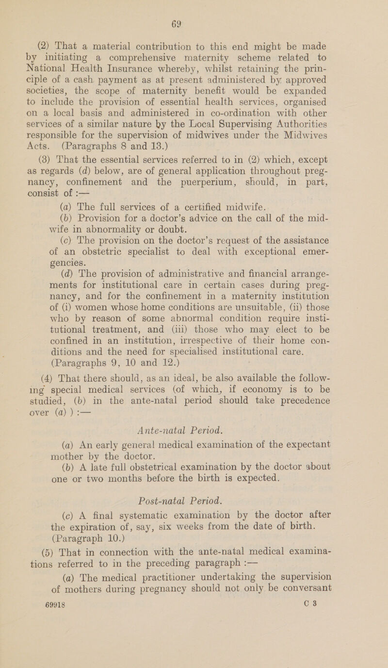 (2) That a material contribution to this end might be made by initiating a comprehensive maternity scheme related to National. Health Insurance whereby, whilst retaining the prin- ciple of a cash payment as at present administered by, approved societies, the scope of maternity benefit would be expanded to include the provision of essential health services, organised on a local basis and administered in co-ordination with other services of a similar nature ky the Local Supervising Authorities responsible for the supervision of midwives under the Midwives Acts. (Paragraphs 8 and 13.) (3) That the essential services referred to in (2) which, except as regards (d) below, are of general application throughout preg- nancy, confinement and the puerperium, should, in part, consist of :— (a) The full services of a certified midwife. (b) Provision for a doctor’s advice on the call of the mid- wife in abnormality or doubt. (c) The provision on the doctor’s request of the assistance of an obstetric specialist to deal with exceptional emer- gencies. (d) The provision of administrative and financial arrange- ments for institutional care in certain cases during preg- nancy, and for the confinement in a maternity institution of (1) women whose home conditions are unsuitable, (11) those who by reason of some abnormal condition require insti- tutional treatment, and (ii) those who may elect to be confined in an institution, irrespective of their home con- ditions and the need for specialised institutional care. (Paragraphs 9, 10 and 12.) (4) That there should, as an ideal, be also available the follow- ing special medical services (of which, if economy is to be studied, (b) in the ante-natal period should take precedence over (a) ) :— Ante-natal Period. (a) An early general medical examination of the expectant mother by the doctor. (b) A late full obstetrical examination by the doctor about one or two months before the birth is expected. Post-natal Period. (c) A final systematic examination by the doctor after the expiration of, say, six weeks from the date of birth. (Paragraph 10.) (5) That in connection with the ante-natal medical examina- tions referred to in the preceding paragraph :— (a) The medical practitioner undertaking the supervision of mothers during pregnancy should not only be conversant 69918 C 3