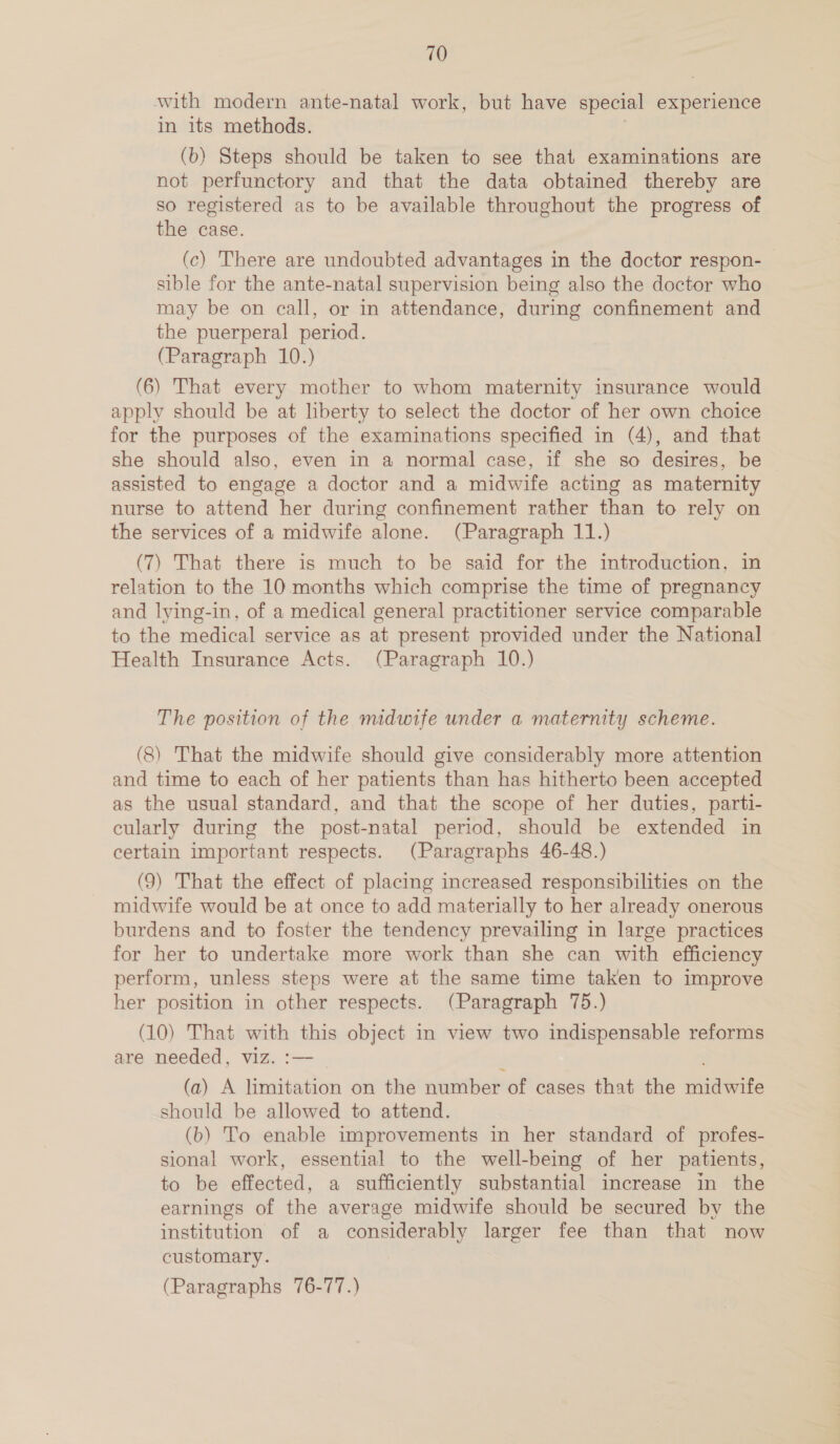 with modern ante-natal work, but have special experience in its methods. | (b) Steps should be taken to see that examinations are not perfunctory and that the data obtained thereby are so registered as to be available throughout the progress of the case. (c) There are undoubted advantages in the doctor respon- sible for the ante-natal supervision being also the doctor who may be on call, or in attendance, during confinement and the puerperal period. (Paragraph 10.) (6) That every mother to whom maternity insurance would apply should be at liberty to select the doctor of her own choice for the purposes of the examinations specified in (4), and that she should also, even in a normal case, if she so desires, be assisted to engage a doctor and a midwife acting as maternity nurse to attend her during confinement rather than to rely on the services of a midwife alone. (Paragraph 11.) (7) That there is much to be said for the introduction, in relation to the 10 months which comprise the time of pregnancy and lying-in, of a medical general practitioner service comparable to the medical service as at present provided under the National Health Insurance Acts. (Paragraph 10.) The position of the midwife under a maternity scheme. (8) That the midwife should give considerably more attention and time to each of her patients than has hitherto been accepted as the usual standard, and that the scope of her duties, parti- cularly during the post-natal period, should be extended in certain important respects. (Paragraphs 46-48.) (9) That the effect of placing increased responsibilities on the midwife would be at once to add materially to her already onerous burdens and to foster the tendency prevailing in large practices for her to undertake more work than she can with efficiency perform, unless steps were at the same time taken to improve her position in other respects. (Paragraph 75.) (10) That with this object in view two indispensable reforms are needed, viz. :— (a) A limitation on the number of cases that the midwife should be allowed to attend. (b) To enable improvements in her standard of profes- sional work, essential to the well-being of her patients, to be effected, a sufficiently substantial increase in the earnings of the average midwife should be secured by the institution of a considerably larger fee than that now customary. (Paragraphs 76-77.)