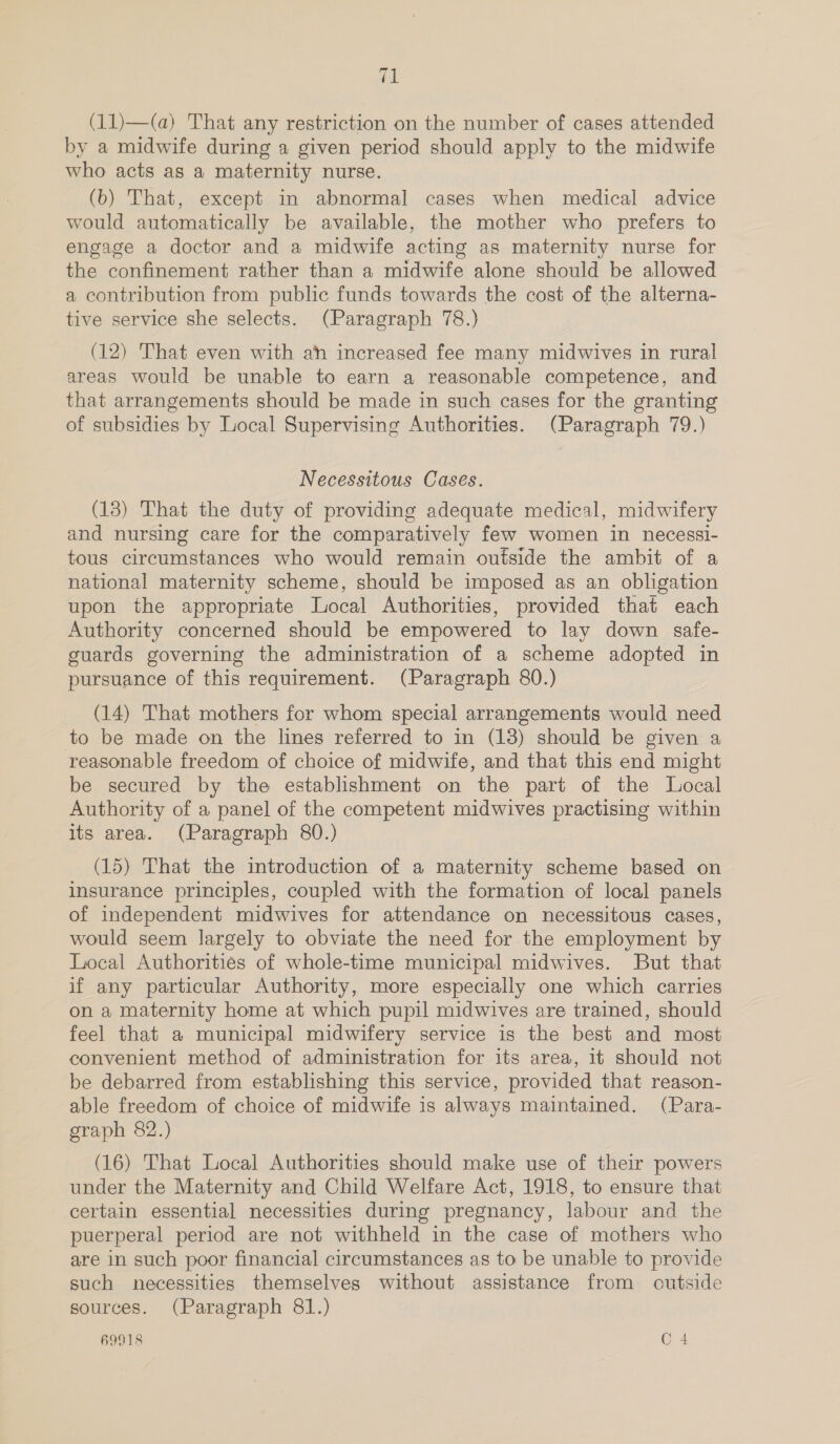 (11)—(a) That any restriction on the number of cases attended by a midwife during a given period should apply to the midwife who acts as a maternity nurse. (b) That, except in abnormal cases when medical advice would automatically be available, the mother who prefers to engage a doctor and a midwife acting as maternity nurse for the confinement rather than a midwife alone should be allowed a contribution from public funds towards the cost of the alterna- tive service she selects. (Paragraph 78.) (12) That even with ah increased fee many midwives in rural areas would be unable to earn a reasonable competence, and that arrangements should be made in such cases for the granting of subsidies by Local Supervising Authorities. (Paragraph 79.) Necessitous Cases. (13) That the duty of providing adequate medical, midwifery and nursing care for the comparatively few women in necessi- tous circumstances who would remain outside the ambit of a national maternity scheme, should be imposed as an obligation upon the appropriate Local Authorities, provided that each Authority concerned should be empowered to lay down safe- guards governing the administration of a scheme adopted in pursuance of this requirement. (Paragraph 80.) (14) That mothers for whom special arrangements would need to be made on the lines referred to in (18) should be given a reasonable freedom of choice of midwife, and that this end might be secured by the establishment on the part of the Local Authority of a panel of the competent midwives practising within its area. (Paragraph 80.) (15) That the introduction of a maternity scheme based on insurance principles, coupled with the formation of local panels of independent midwives for attendance on necessitous cases, would seem largely to obviate the need for the employment by Local Authorities of whole-time municipal midwives. But that if any particular Authority, more especially one which carries on a maternity home at which pupil midwives are trained, should feel that a municipal midwifery service is the best and most convenient method of administration for its area, 1t should not be debarred from establishing this service, provided that reason- able freedom of choice of midwife is always maintained. (Para- graph 82.) (16) That Local Authorities should make use of their powers under the Maternity and Child Welfare Act, 1918, to ensure that certain essential necessities during pregnancy, labour and the puerperal period are not withheld in the case of mothers who are in such poor financial circumstances as to be unable to provide such necessities themselves without assistance from outside sources. (Paragraph 81.) 69918 O 4