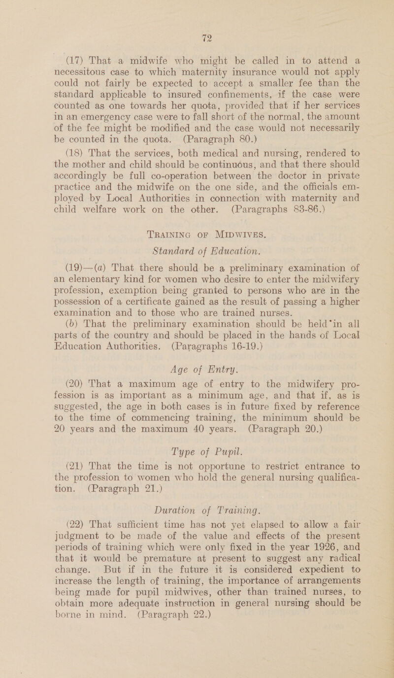 (17) That a midwife who might be called in to attend a necessitous case to which maternity insurance would not apply could not fairly be expected to accept a smaller fee than the standard applicable to insured confinements, if the case were counted as one towards her quota, provided that if her services in an emergency case were to fall short of the normal, the amount of the fee might be modified and the case would not necessarily be counted in the quota. (Paragraph 80.) (18) That the services, both medical and nursing, rendered to the mother and child should be continuous, and that there should accordingly be full co-operation between the doctor in private practice and the midwife on the one side, and the officials em- ployed by Local Authorities in connection with maternity and child welfare work on the other. (Paragraphs 83-86.) TRAINING OF MIDWIVES. Standard of Education. (19)—(a) That there should be a preliminary examination of an elementary kind for women who desire to enter the midwifery profession, exemption being granted to persons who are in the possession of a certificate gained as the result of passing a higher examination and to those who are trained nurses. (6) That the preliminary examination should be held*in all parts of the country and should be placed in the hands of Local Education Authorities. (Paragraphs 16-19.) Age of Entry. (20) That a maximum age of entry to the midwifery pro- fession is as important as a minimum age, and that if, as is suggested, the age in both cases is in future fixed by reference to the time of commencing training, the minimum should be 20 years and the maximum 40 years. (Paragraph 20.) Type of Pupil. (21) That the time is not opportune to restrict entrance to the profession to women who hold the general nursing qualifica- tion. (Paragraph 21.) Duration of Training. (22) That sufficient time has not yet elapsed to allow a fair judgment to be made of the value and effects of the present periods of training which were only fixed in the year 1926, and that it would be premature at present to suggest any radical change. But if in the future it is considered expedient to increase the length of training, the importance of arrangements being made for pupil midwives, other than trained nurses, to obtain more adequate instruction in general nursing should be borne in mind. (Paragraph 22.)