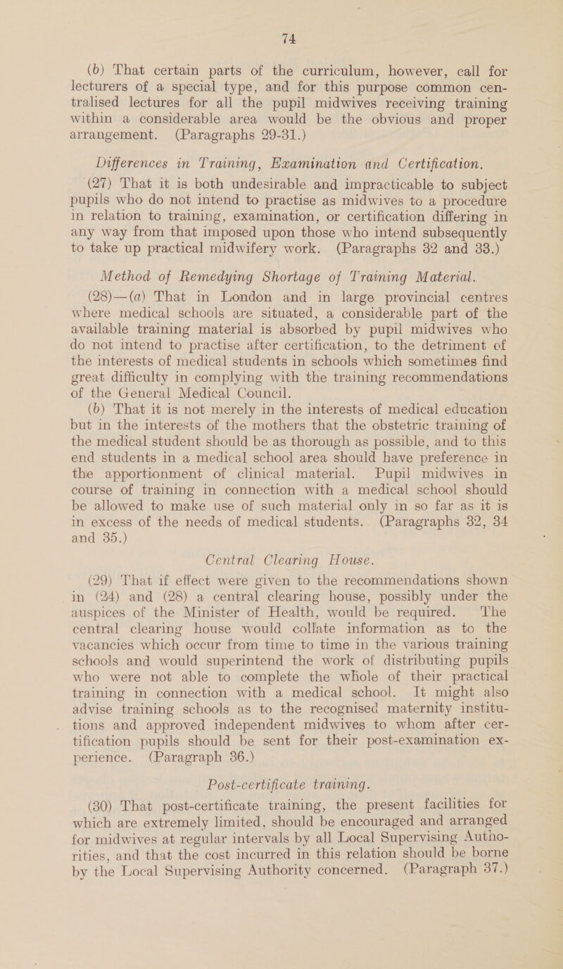 (b) That certain parts of the curriculum, however, call for lecturers of a special type, and for this purpose common cen- tralised lectures for all the pupil midwives receiving training within a considerable area would be the obvious and proper arrangement. (Paragraphs 29-31.) Differences in Training, Examination and Certification. (27) That it is both undesirable and impracticable to subject pupils who do not intend to practise as midwives to a procedure in relation to training, examination, or certification differing in any way from that imposed upon those who intend subsequently to take up practical midwifery work. (Paragraphs 32 and 33.) Method of Remedying Shortage of Training Material. (28)—(a) That in London and in large provincial centres where medical schools are situated, a considerable part of the available training material is absorbed by pupil midwives who do not intend to practise after certification, to the detriment of the interests of medical students in schools which sometimes find great difficulty in complying with the training recommendations of the General Medical Council. (b) That it is not merely in the interests of medical education but in the interests of the mothers that the obstetric training of the medical student should be as thorough as possible, and to this end students in a medical school area should have preference in the apportionment of clinical material. Pupil midwives in course of training in connection with a medical school should be allowed to make use of such material only in so far as it is in excess of the needs of medical students. (Paragraphs 32, 34 and 35.) Central Clearing House. (29) That if effect were given to the recommendations shown in (24) and (28) a central clearing house, possibly under the auspices of the Minister of Health, would be required. ‘The central clearing house would collate information as tc the vacancies which occur from time to time in the various training schools and would superintend the work of distributing pupils who were not able to complete the whole of their practical training in connection with a medical school. It might also advise training schools as to the recognised maternity institu- tions and approved independent midwives to whom after cer- tification pupils should be sent for their post-examination ex- perience. (Paragraph 36.) Post-certificate training. (30) That post-certificate training, the present facilities for which are extremely limited, should be encouraged and arranged for midwives at regular intervals by all Local Supervising Autho- rities, and that the cost incurred in this relation should be borne by the Local Supervising Authority concerned. (Paragraph 37.)