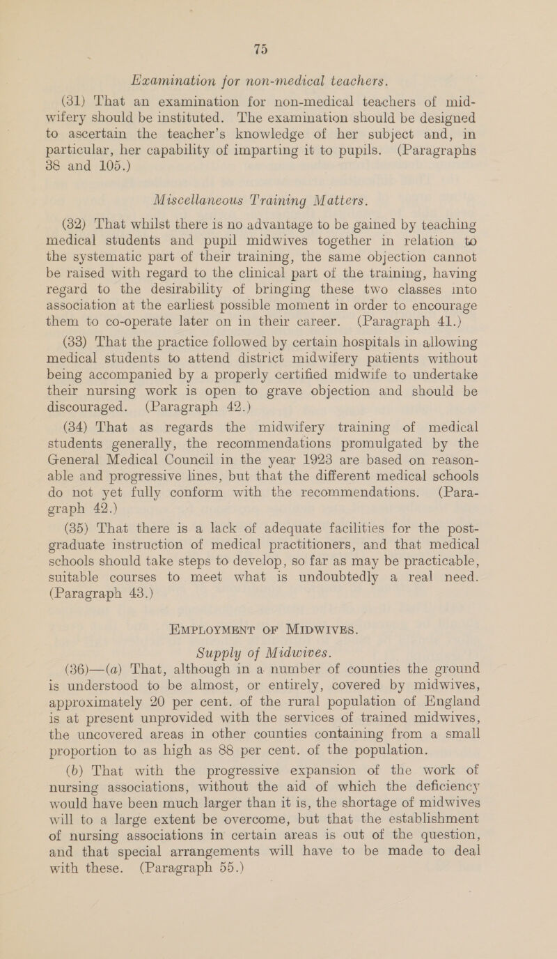 (oS Kxamination for non-medical teachers. (31) That an examination for non-medical teachers of mid- wifery should be instituted. The examination should be designed to ascertain the teacher’s knowledge of her subject and, in particular, her capability of imparting it to pupils. (Paragraphs oe and 105.) Miscellaneous Training Matters. (32) ‘That whilst there is no advantage to be gained by teaching medical students and pupil midwives together in relation to the systematic part of their training, the same objection cannot be raised with regard to the clinical part of the training, having regard to the desirability of bringing these two classes into association at the earliest possible moment in order to encourage them to co-operate later on in their career. (Paragraph 41.) (33) That the practice followed by certain hospitals in allowing medical students to attend district midwifery patients without being accompanied by a properly certified midwife to undertake their nursing work is open to grave objection and should be discouraged. (Paragraph 42.) (34) That as regards the midwifery training of medical students generally, the recommendations promulgated by the General Medical Council in the year 1923 are based on reason- able and progressive lines, but that the different medical schools do not yet fully conform with the recommendations. (Para- graph 42.) (35) That there is a lack of adequate facilities for the post- graduate instruction of medical practitioners, and that medical schools should take steps to develop, so far as may be practicable, suitable courses to meet what is undoubtedly a real need. (Paragraph 43.) EMPLOYMENT OF MIDWIVES. Supply of Midwives. (36)—(a) That, although in a number of counties the ground is understood to be almost, or entirely, covered by midwives, approximately 20 per cent. of the rural population of England is at present unprovided with the services of trained midwives, the uncovered areas in other counties containing from a small proportion to as high as 88 per cent. of the population. (b) That with the progressive expansion of the work of nursing associations, without the aid of which the deficiency would have been much larger than it is, the shortage of midwives will to a large extent be overcome, but that the establishment of nursing associations in certain areas is out of the question, and that special arrangements will have to be made to deal with these. (Paragraph 55.)