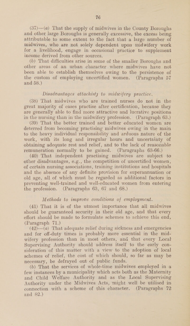 (37)—(a) That the supply of midwives in the County Boroughs and other large Boroughs is generally excessive, the excess being attributable to some extent to the fact that a large number of midwives, who are not solely dependent upon midwifery work for a livelihood, engage in occasional practice to supplement income derived from other sources. (b) That difficulties arise in some of the smaller Boroughs and other areas of an urban character where midwives have not been able to establish themselves owing to the persistence of the custom of employing uncertified women. (Paragraphs 57 and 58.) Disadvantages attachiny to midwifery practice. (38) That midwives who are trained nurses do not in the great majority of cases practise after certification, because they are generally able to find more attractive and lucrative positions in the nursing than in the midwifery profession. (Paragraph 63.) (39) That the better trained and better educated women are deterred from becoming practising midwives owing in the main to the heavy individual responsibility and arduous nature of the work, with its long and irregular hours and uncertainty of obtaining adequate rest and relief, and to the lack of reasonable remuneration normally to be gained. (Paragraphs 63-66.) (40) That independent practising midwives are subject to other disadvantages, e.g., the competition of uncertified women, of certain nursing associations, training institutions and hospitals and the absence of any definite provision for superannuation or old age, all of which must be regarded as additional factors in preventing well-trained and well-educated women from entering the profession. (Paragraphs 63, 67 and 68.) Methods to improve conditions of employment. (41) That it is of the utmost importance that all midwives should be guaranteed security in their old age, and that every effort should be made to formulate schemes to achieve this end, (Paragraph 71.) (42)—(a) That adequate relief during sickness and emergencies and for off-duty times is probably more essential in the mid- wifery profession than in most others, and that every Local Supervising Authority should address itself to the early con- sideration of this matter with a view to the adoption of local schemes of relief, the cost of which should, so far as may be necessary, be defrayed out of public funds. (b) That the services of whole-time midwives employed in a few instances by a municipality which acts both as the Maternity and Child Welfare Authority and as the Local Supervising Authority under the Midwives Acts, might well be utilised in connection with a scheme of this character. (Paragraphs 72 and 82.)