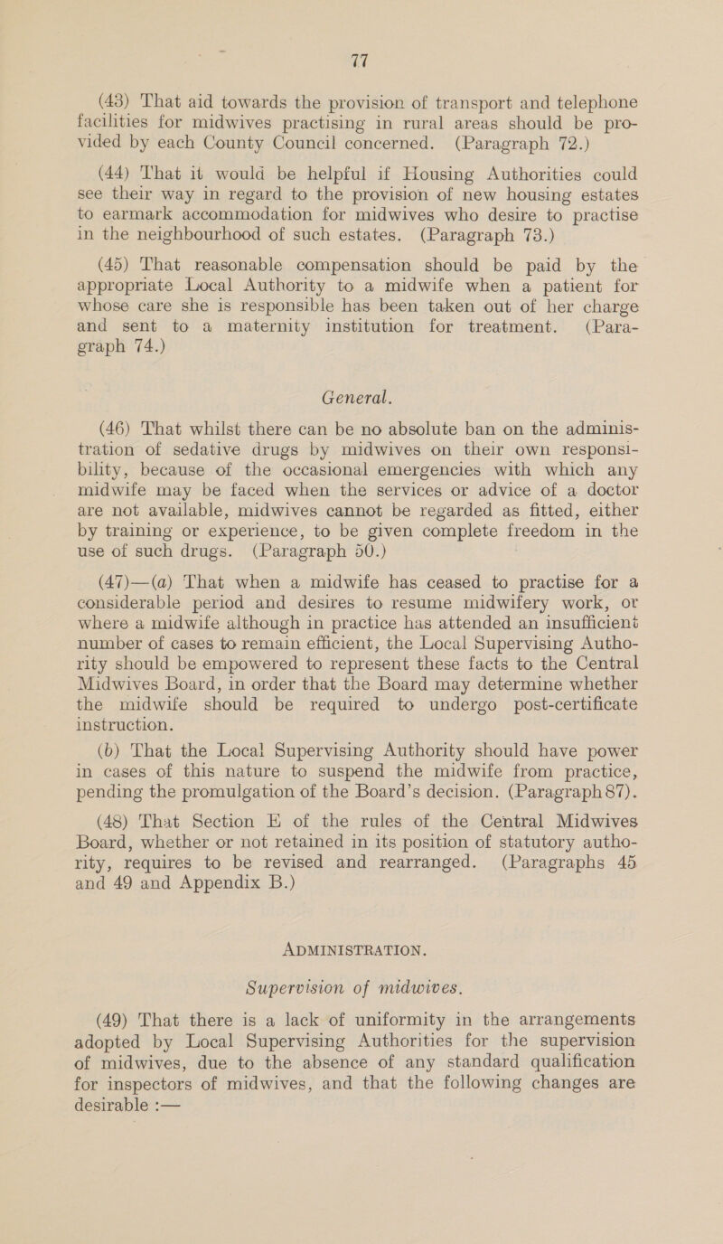 (43) That aid towards the provision of transport and telephone facilities for midwives practising in rural areas should be pro- vided by each County Council concerned. (Paragraph 72.) (44) That it would be helpful if Housing Authorities could see their way in regard to the provision of new housing estates to earmark accommodation for midwives who desire to practise in the neighbourhood of such estates, (Paragraph 73.) (45) That reasonable compensation should be paid by the appropriate Local Authority to a midwife when a patient for whose care she is responsible has been taken out of her charge and sent to a maternity institution for treatment. (Para- graph 74.) General. (46) That whilst there can be no absolute ban on the adminis- tration of sedative drugs by midwives on their own responsi- bility, because of the occasional emergencies with which any midwife may be faced when the services or advice of a doctor are not available, midwives cannot be regarded as fitted, either by training or experience, to be given complete freedom in the use of seen drugs. (Paragraph 50.) (47)—(a) That when a midwife has ceased to practise for a considerable period and desires to resume midwifery work, or where a midwife although in practice has attended an insufficient number of cases to remain efficient, the Local Supervising Autho- rity should be empowered to represent these facts to the Central Midwives Board, in order that the Board may determine whether the midwife should be required to undergo post-certificate instruction. (b) That the Local Supervising Authority should have power in cases of this nature to suspend the midwife from practice, pending the promulgation of the Board’s decision. (Paragraph 87). (48) That Section E of the rules of the Central Midwives Board, whether or not retained in its position of statutory autho- rity, requires to be revised and rearranged. (Paragraphs 45 and 49 and Appendix B.) ADMINISTRATION. Supervision of midwives. (49) That there is a lack of uniformity in the arrangements adopted by Local Supervising Authorities for the supervision of midwives, due to the absence of any standard qualification for inspectors of midwives, and that the following changes are desirable :—