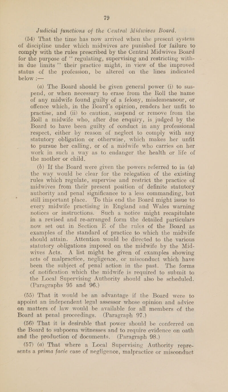 Judicial functions of the Central Midwives Board. (54) That the time has now arrived when the present system of discipline under which midwives are punished for failure to comply with the rules prescribed by the Central Midwives Board for the purpose of ‘‘ regulating, supervising and restricting with- in due limits ’’’ their practice might, in view of the improved status of the profession, be altered on the lines indicated below :— (a) 'The Board should be given general power (1) to sus- pend, or when necessary to erase from the Roll the name of any midwife found guilty of a felony, misdemeanour, or offence which, in the Board’s opinion, renders her unfit to practise, and (i1) to caution, suspend or remove from the Roll a midwife who, after due enquiry, is judged by the Board to have been guilty of conduct in any professional respect, either by reason of neglect to comply with any statutory obligation or otherwise, which makes her unfit to pursue her calling, or of a midwife who carries on her work in such a way as to endanger the health or life of the mother or child. (b) If the Board were given the powers referred to in (a) the way would be clear for the relegation of the existing rules which regulate, supervise and restrict the practice of midwives from their present position of definite statutory authority and penal significance to a less commanding, but still important place. To this end the Board might issue to every midwife practising in England and Wales warning notices or instructions. Such a notice might recapitulate in a revised and re-arranged form the detailed particulars now set out in Section E of the rules of the Board as examples of the standard of practice to which the midwife should attain. Attention would be directed to the various statutory obligations imposed on the midwife by the Mid- wives Acts. A list might be given of examples showing acts of malpractice, negligence, or misconduct which have been the subject of penal action in the past. The forms of notification which the midwife is required to submit to the Local Supervising Authority should also be scheduled. (Paragraphs 95 and 96.) (55) That it would be an advantage if the Board were to appoint an independent legal assessor whose opinion and advice on matters of law would be available for all members of the Board at penal proceedings. (Paragraph 97.) (56) That it is desirable that power should be conferred on the Board to subpoena witnesses and to require evidence on oath and the production of documents. (Paragraph 98.) (57) (a) That where a Local Supervising Authority repre- sents a prima facie case of negligence, malpractice or misconduct