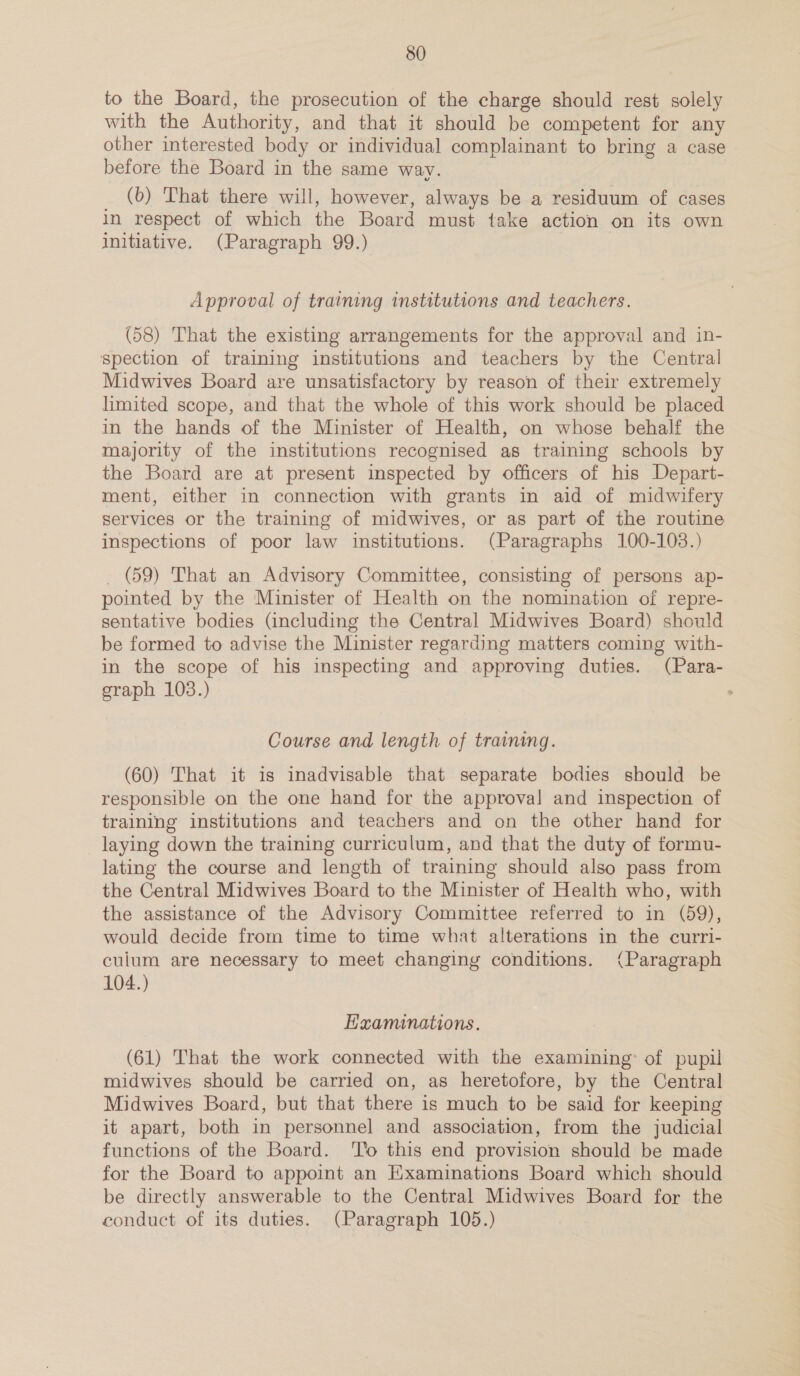 to the Board, the prosecution of the charge should rest solely with the Authority, and that it should be competent for any other interested body or individual complainant to bring a case before the Board in the same way. _ (bo) That there will, however, always be a residuum of cases in respect of which the Board must take action on its own initiative. (Paragraph 99.) Approval of training institutions and teachers. (58) That the existing arrangements for the approval and in- spection of training institutions and teachers by the Central Midwives Board are unsatisfactory by reason of their extremely limited scope, and that the whole of this work should be placed in the hands of the Minister of Health, on whose behalf the majority of the institutions recognised as training schools by the Board are at present inspected by officers of his Depart- ment, either in connection with grants in aid of midwifery services or the training of midwives, or as part of the routine inspections of poor law institutions. (Paragraphs 100-103.) _ (59) That an Advisory Committee, consisting of persons ap- pointed by the Minister of Health on the nomination of repre- sentative bodies (including the Central Midwives Board) should be formed to advise the Minister regarding matters coming with- in the scope of his inspecting and approving duties. (Para- graph 103.) Course and length of training. (60) That it is inadvisable that separate bodies should be responsible on the one hand for the approval! and inspection of training institutions and teachers and on the other hand for laying down the training curriculum, and that the duty of formu- lating the course and length of training should also pass from the Central Midwives Board to the Minister of Health who, with the assistance of the Advisory Committee referred to in (59), would decide from time to time what alterations in the curri- culum are necessary to meet changing conditions. (Paragraph 104.) Examinations. (61) That the work connected with the examining’ of pupil midwives should be carried on, as heretofore, by the Central Midwives Board, but that there is much to be said for keeping it apart, both in personnel and association, from the judicial functions of the Board. '’o this end provision should be made for the Board to appoint an Examinations Board which should be directly answerable to the Central Midwives Board for the conduct of its duties. (Paragraph 105.)