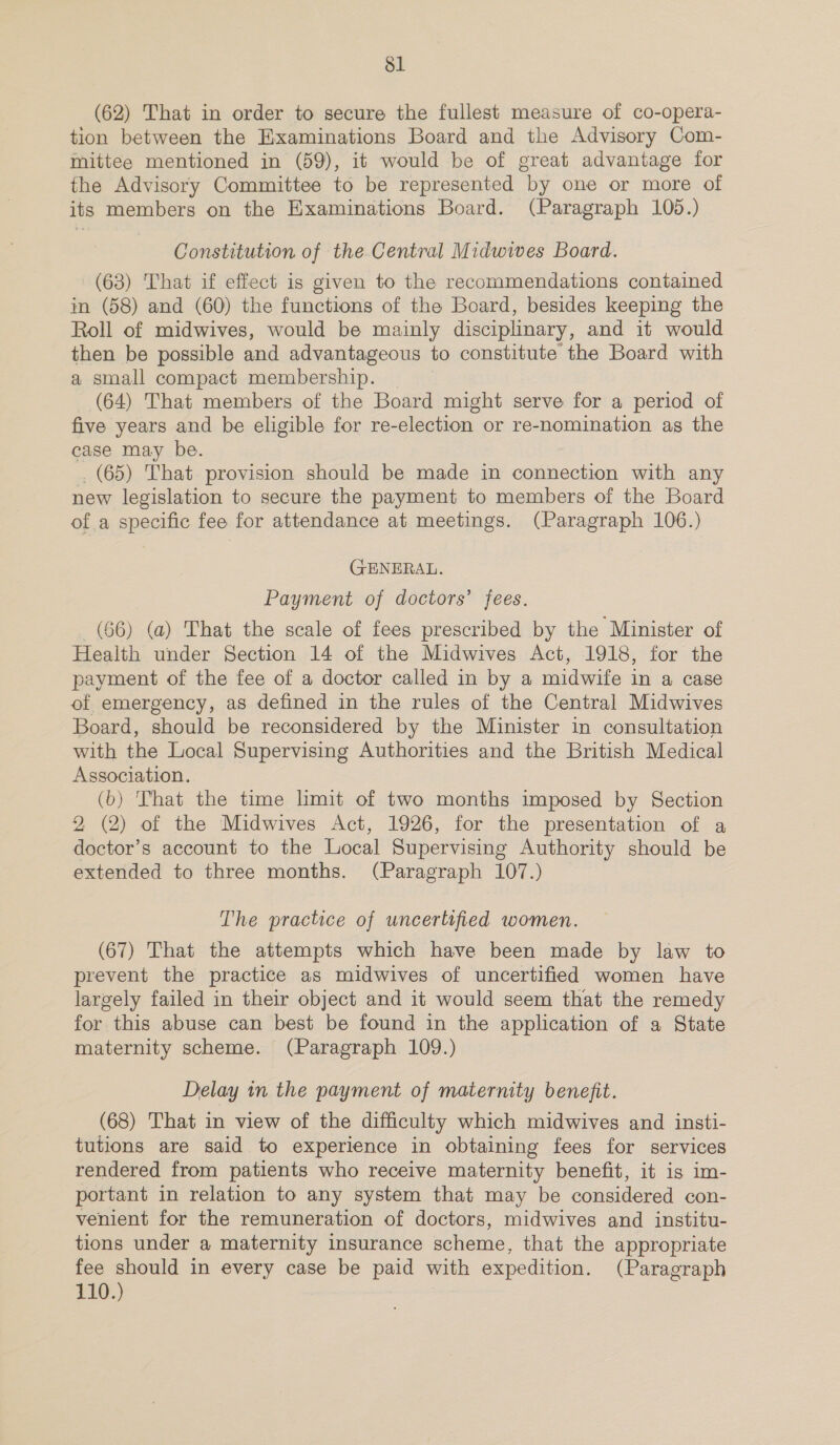 sl (62) That in order to secure the fullest measure of co-opera- tion between the Examinations Board and the Advisory Com- mittee mentioned in (59), it would be of great advantage for the Advisory Committee to be represented by one or more of its members on the Examinations Board. (Paragraph 105.) Constitution of the Central Midwives Board. (63) That if effect is given to the recommendations contained in (58) and (60) the functions of the Board, besides keeping the Roll of midwives, would be mainly disciplinary, and it would then be possible and advantageous to constitute the Board with a small compact membership. (64) That members of the Board might serve for a period of five years and be eligible for re-election or re-nomination as the case may be. . (65) That provision should be made in connection with any new legislation to secure the payment to members of the Board of a specific fee for attendance at meetings. (Paragraph 106.) GENERAL. Payment of doctors’ fees. (66) (a) That the scale of fees prescribed by the Minister of Health under Section 14 of the Midwives Act, 1918, for the payment of the fee of a doctor called in by a midwife in a case of emergency, as defined in the rules of the Central Midwives Board, should be reconsidered by the Minister in consultation with the Local Supervising Authorities and the British Medical Association. (b) That the time limit of two months imposed by Section 2 (2) of the Midwives Act, 1926, for the presentation of a doctor’s account to the Local Supervising Authority should be extended to three months. (Paragraph 107.) The practice of uncertified women. (67) That the attempts which have been made by law to prevent the practice as midwives of uncertified women have largely failed in their object and it would seem that the remedy for this abuse can best be found in the application of a State maternity scheme. (Paragraph 109.) Delay in the payment of maternity benefit. (68) That in view of the difficulty which midwives and insti- tutions are said to experience in obtaining fees for services rendered from patients who receive maternity benefit, it is im- portant in relation to any system that may be considered con- venient for the remuneration of doctors, midwives and institu- tions under a maternity insurance scheme, that the appropriate fee should in every case be paid with expedition. (Paragraph 110.)