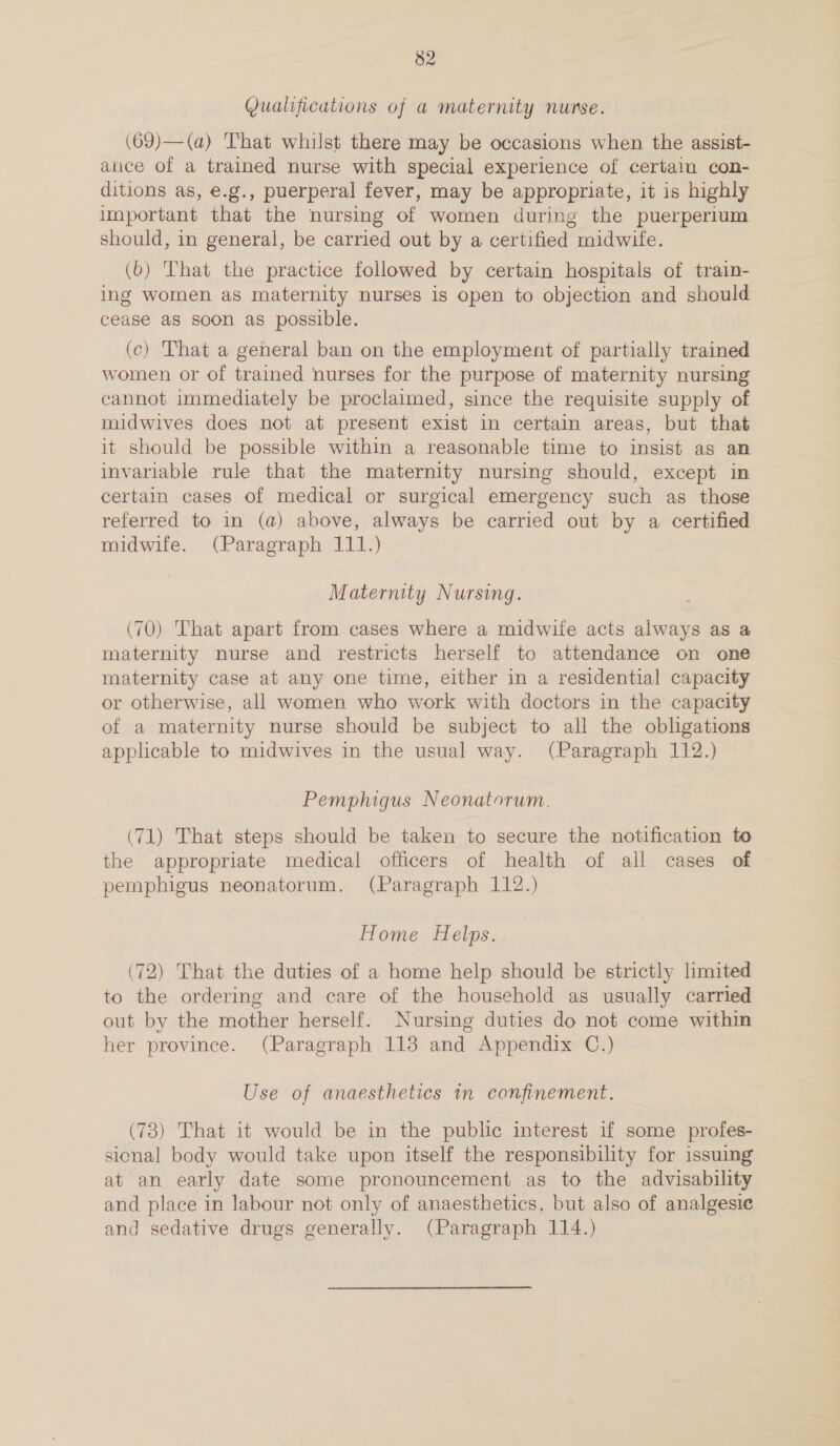 Qualifications of a maternity nurse. (69)— (a) That whilst there may be occasions when the assist- ance of a trained nurse with special experience of certain con- ditions as, e.g., puerperal fever, may be appropriate, it is highly important that the nursing of women during the puerperium should, in general, be carried out by a certified midwife. (6) That the practice followed by certain hospitals of train- ing women as maternity nurses is open to objection and should cease as soon as possible. (c) That a general ban on the employment of partially trained women or of trained nurses for the purpose of maternity nursing cannot immediately be proclaimed, since the requisite supply of midwives does not at present exist in certain areas, but that it should be possible within a reasonable time to insist as an invariable rule that the maternity nursing should, except in certain cases of medical or surgical emergency such as those referred to in (a) above, always be carried out by a certified midwife. (Paragraph 111.) Maternity Nursing. (70) That apart from cases where a midwife acts always as a maternity nurse and restricts herself to attendance on one maternity case at any one time, either in a residential capacity or otherwise, all women who work with doctors in the capacity of a maternity nurse should be subject to all the obligations applicable to midwives in the usual way. (Paragraph 112.) Pemphigus Neonatorum. (71) That steps should be taken to secure the notification to the appropriate medical officers of health of all cases of pemphigus neonatorum. (Paragraph 112.) Home Helps. (72) That the duties of a home help should be strictly limited to the ordering and care of the household as usually carried out by the mother herself. Nursing duties do not come within her province. (Paragraph 118 and Appendix C.) Use of anaesthetics in confinement. (73) That it would be in the public interest if some profes- sional body would take upon itself the responsibility for issuing at an early date some pronouncement as to the advisability and place in labour not only of anaesthetics, but also of analgesic and sedative drugs generally. (Paragraph 114.)
