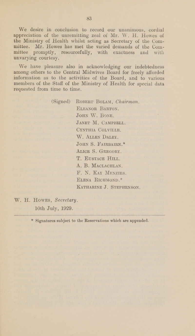 We desire in conclusion to record our unanimous, cordial appreciation of the unremitting zeal of Mr. W. H. Howes of the Ministry of Health whilst acting as Secretary of the Com- mittee. Mr. Howes has met the varied demands of the Com- mittee promptly, resourcefully, with exactness and with unvarying courtesy. We have pleasure also in acknowledging our indebtedness among others to the Central Midwives Board for freely afforded information as to the activities of the Board, and to various members of the Staff of the Ministry of Health for special data requested from time to time. (Signed) Ropert BonaM, Chairman. ELEANOR BARTON. JOHN W. BONE. JANET M. CAMPBELL. CYNTHIA COLVILLE. W. ALLEN DALEY. JOHN 8. FAIRBAIRN.* ALICE §. GREGORY. T. Husrace Hin. A. B. MAcLACHLAN. HB. N. Kay MEnzizs. ELENA RICHMOND.* KATHARINE J. STEPHENSON. W. H. Howes, Secretary. 10th July, 1929.   * Signatures subject to the Reservations which are appended.