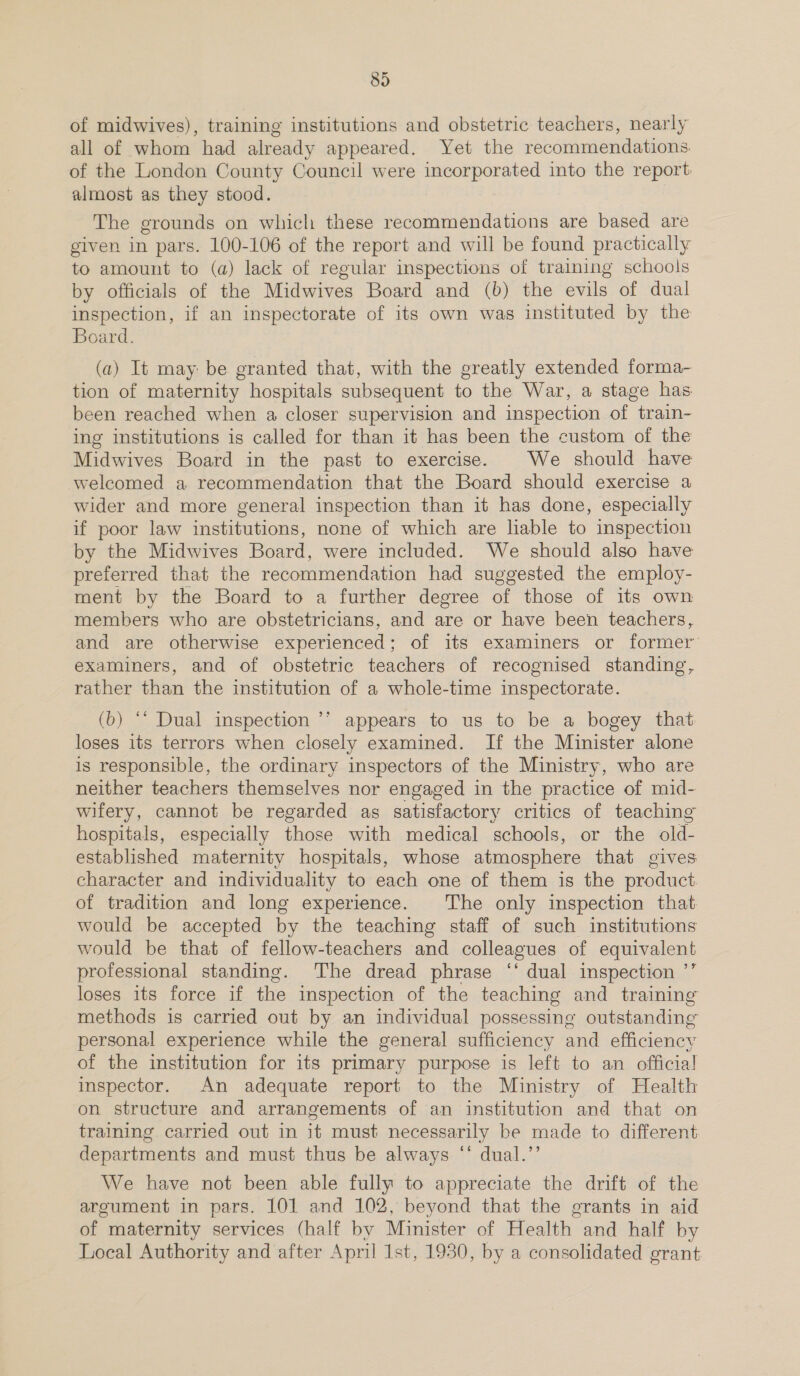of midwives), training institutions and obstetric teachers, nearly all of whom had already appeared. Yet the recommendations. of the London County Council were incorporated into the report: almost as they stood. The grounds on which these recommendations are based are given in pars. 100-106 of the report and will be found practically to amount to (a) lack of regular inspections of training schools by officials of the Midwives Board and (b) the evils of dual inspection, if an inspectorate of its own was instituted by the Board. (a) It may be granted that, with the greatly extended forma- tion of maternity hospitals subsequent to the War, a stage has been reached when a closer supervision and inspection of train- ing institutions is called for than it has been the custom of the Midwives Board in the past to exercise. We should have welcomed a recommendation that the Board should exercise a wider and more general inspection than it has done, especially if poor law institutions, none of which are liable to inspection by the Midwives Board, were included. We should also have preferred that the recommendation had suggested the employ- ment by the Board to a further degree of those of its own members who are obstetricians, and are or have been teachers, and are otherwise experienced; of its examiners or former examiners, and of obstetric teachers of recognised standing, rather than the institution of a whole-time inspectorate. (b) ‘* Dual inspection ’’ appears to us to be a bogey that loses its terrors when closely examined. If the Minister alone is responsible, the ordinary inspectors of the Ministry, who are neither teachers themselves nor engaged in the practice of mid- wifery, cannot be regarded as satisfactory critics of teaching hospitals, especially those with medical schools, or the old- established maternity hospitals, whose atmosphere that gives character and individuality to each one of them is the product of tradition and long experience. The only inspection that would be accepted by the teaching staff of such institutions would be that of fellow-teachers and colleagues of equivalent professional standing. ‘The dread phrase ‘‘ dual inspection ’’ loses its force if the inspection of the teaching and training methods is carried out by an individual possessing outstanding personal experience while the general sufficiency and efficiency of the institution for its primary purpose is left to an officia! inspector. An adequate report to the Ministry of Health on structure and arrangements of an institution and that on training carried out in it must necessarily be made to different departments and must thus be always “‘ dual.’’ We have not been able fully to appreciate the drift of the argument in pars. 101 and 102, beyond that the grants in aid of maternity services (half by Minister of Health and half by Local Authority and after April Ist, 1930, by a consolidated grant