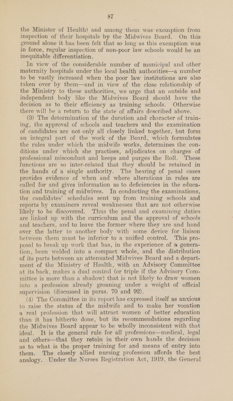 the Minister of Health) and among them was'exemption from inspection of their hospitals by the Midwives Board. On this ground alone it has been felt that so long as this exemption was in force, regular inspection of non-poor law schools would be an inequitable differentiation. In view of the considerable number of municipal and other maternity hospitals under the local health authorities—a number to be vastly increased when the poor law institutions are also taken over by them—and in view of the close relationship of the Ministry to these authorities, we urge that an outside and independent body like the Midwives Board should have the decision as to their efficiency as training schools. Otherwise there will be a return to the state of affairs described above. (3) The determination of the duration and character of train- ing, the approval of schools and teachers and the examination of candidates are not only all closely linked together, but form an integral part of the work of the Board, which formulates the rules under which the midwife works, determines the con- ditions under which she practises, adjudicates on charges of professional misconduct and keeps and purges the Roll. These functions are so inter-related that they should be retained in the hands of a single authority. The hearing of penal cases provides evidence of when and where alterations in rules are called for and gives information as to deficiencies in the educa- tion and training of midwives. In conducting the examinations, the candidates’ schedules sent up from training schools and reports by examiners reveal weaknesses that are not otherwise likely to be discovered. Thus the penal and examining duties are linked up with the curriculum and the approval of schools and teachers, and to leave the former where they are and hand over the latter to another body with some device for liaison between them must be inferior to a unified control. This pro- posal to break up work that has, in the experience of a genera- tion, been welded into a compact whole, and the distribution of its parts between an attenuated Midwives Board and a depart- ment of the Ministry of Health, with an Advisory Committee at its back, makes a dual control (or triple if the Advisory Com- mittee is more than a shadow) that is not likely to draw women into a profession already groaning under a weight of official supervision (discussed in paras. 70 and 92). (4) The Committee in its report has expressed itself as anxious to raise the status of the midwife and to make her vocation a real profession that will attract women of better education than it has hitherto done, but its recommendations regarding the Midwives Board appear to be wholly inconsistent with that ideal. It is the general rule for all professions—medical, legal and others—that they retain in their own hands the decision as to what is the proper training for and means of entry into them. The closely allied nursing profession affords the best analogy. Under the Nurses Registration Act, 1919, the General
