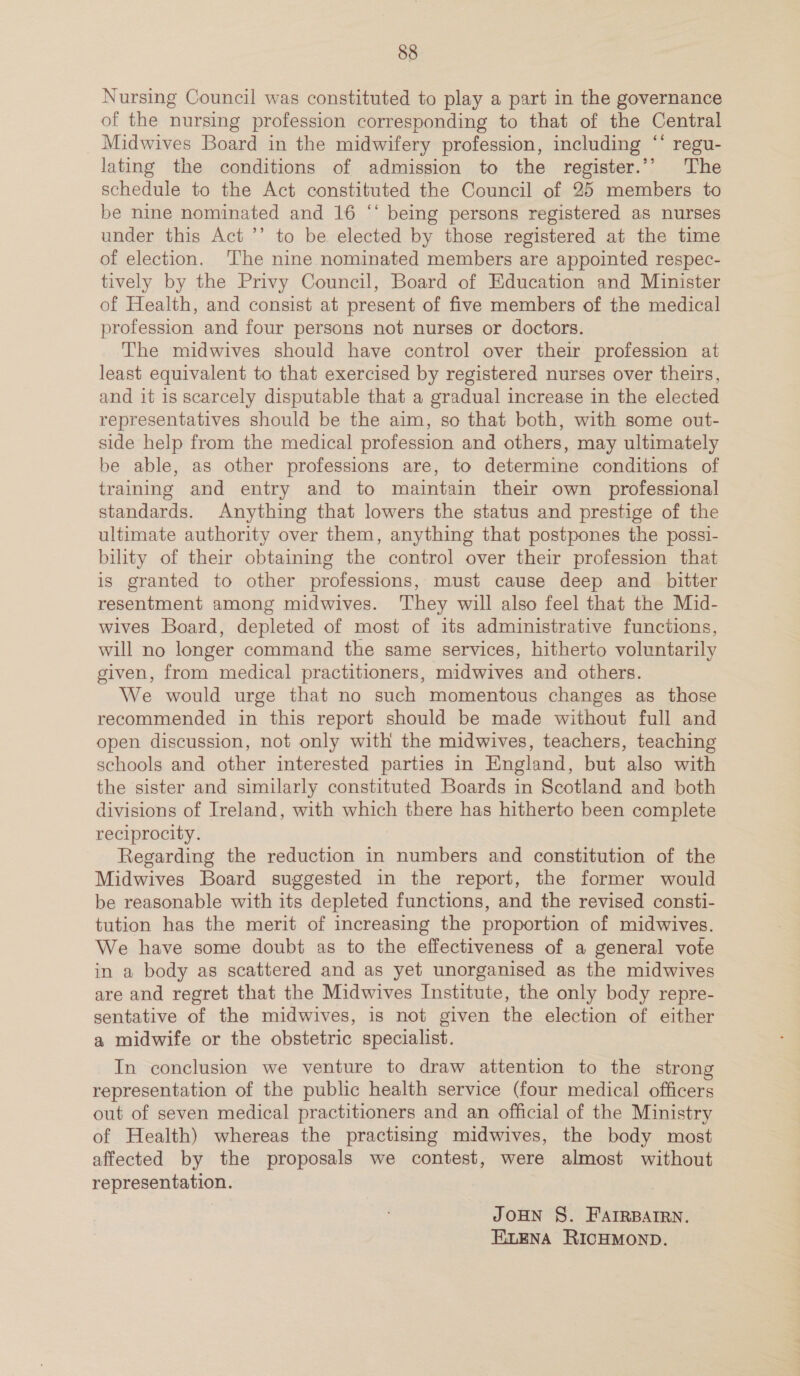 Nursing Council was constituted to play a part in the governance of the nursing profession corresponding to that of the Central Midwives Board in the midwifery profession, including ‘‘ regu- lating the conditions of admission to the register.’’ The schedule to the Act constituted the Council of 25 members to be nine nominated and 16 “‘ being persons registered as nurses under this Act ’’ to be elected by those registered at the time of election. ‘The nine nominated members are appointed respec- tively by the Privy Council, Board of Education and Minister of Health, and consist at present of five members of the medical profession and four persons not nurses or doctors. The midwives should have control over their profession at least equivalent to that exercised by registered nurses over theirs, and it is scarcely disputable that a gradual increase in the elected representatives should be the aim, so that both, with some out- side help from the medical profession and others, may ultimately be able, as other professions are, to determine conditions of training and entry and to maintain their own professional standards. Anything that lowers the status and prestige of the ultimate authority over them, anything that postpones the possi- bility of their obtaining the control over their profession that is granted to other professions, must cause deep and _ bitter resentment among midwives. ‘They will also feel that the Mid- wives Board, depleted of most of its administrative functions, will no longer command the same services, hitherto voluntarily given, from medical practitioners, midwives and others. We would urge that no such momentous changes as those recommended in this report should be made without full and open discussion, not only with the midwives, teachers, teaching schools and other interested parties in England, but also with the sister and similarly constituted Boards in Scotland and both divisions of Ireland, with which there has hitherto been complete reciprocity. Regarding the reduction in numbers and constitution of the Midwives Board suggested in the report, the former would be reasonable with its depleted functions, and the revised consti- tution has the merit of increasing the proportion of midwives. We have some doubt as to the effectiveness of a general vote in a body as scattered and as yet unorganised as the midwives are and regret that the Midwives Institute, the only body repre- sentative of the midwives, is not given the election of either a midwife or the obstetric specialist. In conclusion we venture to draw attention to the strong representation of the public health service (four medical officers out of seven medical practitioners and an official of the Ministry of Health) whereas the practising midwives, the body most affected by the proposals we contest, were almost without representation. JOHN §. FAIRBAIRN. ELENA RICHMOND.