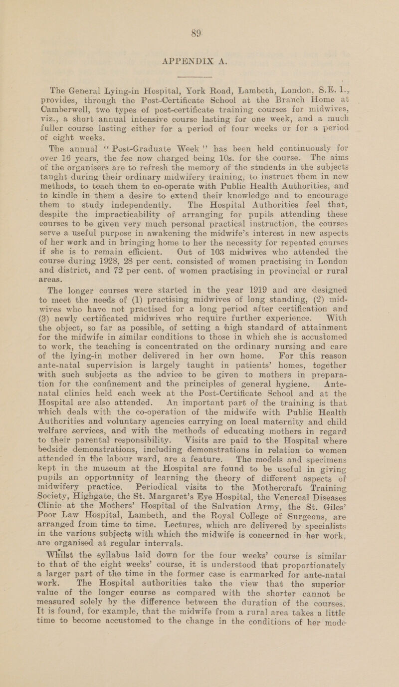 APPENDIX A. The General Lying-in Hospital, York Road, Lambeth, London, S.H. 1., provides, through the Post-Certificate School at the Branch Home at Camberwell, two types of post-certificate training courses for midwives, viz., a short annual intensive course lasting for one week, and a much fuller course lasting either for a period of four weeks or for a period of eight weeks. The annual ‘ Post-Graduate Week ’’ has been held continuously for over 16 years, the fee now charged being 10s. for the course. The aims of the organisers are to refresh the memory of the students in the subjects taught during their ordinary midwifery training, to instruct them in new methods, to teach them to co-operate with Public Health Authorities, and to kindle in them a desire to extend their knowledge and to encourage them to study independently. The Hospital Authorities feel that, despite the impracticability of arranging for pupils attending these courses to be given very much personal practical instruction, the courses serve a useful purpose in awakening the midwife’s interest in new aspects of her work and in bringing home to her the necessity for repeated courses if she is to remain efficient. Out of 103 midwives who attended the course during 1928, 28 per cent. consisted of women practising in London and district, and 72 per cent. of women practising in provincial or rural areas. The longer courses were started in the year 1919 and are designed to meet the needs of (1) practising midwives of long standing, (2) mid- wives who have not practised for a long period after certification and (3) newly certificated midwives who require further experience. With the object, so far as possible, of setting a high standard of attainment for the midwife in similar conditions to those in which she is accustomed to work, the teaching is concentrated on the ordinary nursing and care of the lying-in mother delivered in her own home. For this reason ante-natal supervision is largely taught in patients’ homes, together with such subjects as the advice to be given to mothers in prepara- tion for the confinement and the principles of general hygiene. Ante- natal clinics held each week at the Post-Certificate School and at the Hospital are also attended. An important part of the training is that which deals with the co-operation of the midwife with Public Health Authorities and voluntary agencies carrying on local maternity and child welfare services, and with the methods of educating mothers in regard to their parental responsibility. Visits are paid to the Hospital where bedside demonstrations, including demonstrations in relation to women attended in the labour ward, are a feature. The models and specimens kept in the museum at the Hospital are found to be useful in giving pupils an opportunity of learning the theory of different aspects of midwifery practice. Periodical visits to the Mothercraft Training Society, Highgate, the St. Margaret’s Eye Hospital, the Venereal Diseases Clinic at the Mothers’ Hospital of the Salvation Army, the St. Giles’ Poor Law Hospital, Lambeth, and the Royal College of Surgeons, are arranged from time to time. Lectures, which are delivered by specialists in the various subjects with which the midwife is concerned in her work. are organised at regular intervals. Whilst the syllabus laid down for the four weeks’ course is similar to that of the eight weeks’ course, it is understood that proportionately a larger part of the time in the former case is earmarked for ante-natal work. The Hospital authorities take the view that the superior value of the longer course as compared with the shorter cannot be measured solely by the difference between the duration of the courses. Tt is found, for example, that the midwife from a rural area takes a little time to become accustomed to the change in the conditions of her mode