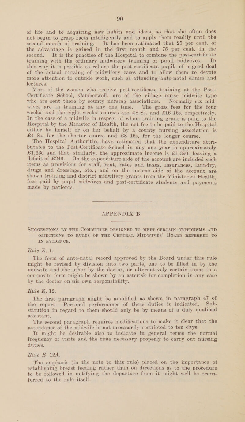 of life and to acquiring new habits and ideas, so that she often does not begin to grasp facts intelligently and to apply them readily until the second month of training. It has been estimated that 25 per cent. of the advantage is gained in the first month and 75 per cent. in the second. It is the practice of the Hospital to combine the post-certificate training with the ordinary midwifery training of pupil midwives. In this way it is possible to relieve the post-certificate pupils of a good deal of the actual nursing of midwifery cases and to allow them to devote more attention to outside work, such as attending ante-natal clinics and lectures. Most of the women who receive post-certificate training at the Post- Certificate School, Camberwell, are of the village nurse midwife type who are sent there by county nursing associations. Normally six mid- Wives are in training at any one time. The gross fees for the four weeks’ and the eight weeks’ courses are £8 8s. and £16 16s. respectively. In the case of a midwife in respect of whom training grant is paid to the Hospital by the Minister of Health, the net fee to be paid to the Hospital either by herself or on her behalf by a county nursing association is £4 8s. for the shorter course and £8 16s. for the longer course. The Hospital Authorities have estimated that the expenditure attri- butable to the Post-Certificate School in any one year is approximately £1,636 and that, similarly, the approximate income is £1,390, leaving a deficit of £246. On the expenditure side of the account are included such items as provisions for staff, rent, rates and taxes, insurances, laundry, drugs and dressings, etc.; and on the income side of the account are shown training and district midwifery grants from the Minister of Health, fees paid by pupil midwives and post-certificate students and payments made by patients. APPENDIX B. SUGGESTIONS BY THE COMMITT'ER DESIGNED TO MEET CERTAIN CRITICISMS AND OBJECTIONS TO RULES OF THE CENTRAL MIDWIVES’ BOARD REFERRED TO IN EVIDENCE. Rule H. 1. The form of ante-natal record approved by the Board under this rule might be revised by division into two parts, one to be filled in by the midwife and the other by the doctor, or alternatively certain items in a composite form might be shown by an asterisk for completion in any case by the doctor on his own responsibility. Rule H. 12. The first paragraph might be amplified as shown in paragraph 47 of the report. Personal performance of these duties is indicated. Sub- stitution in regard to them should only be by means of a duly qualified assistant. The second paragraph requires modifications to make it clear that the attendance of the midwife is not necessarily restricted to ten days. It might be desirable also to indicate in general terms the normal frequency of visits and the time necessary properly to carry out nursing duties. Rule H.12A. The emphasis (in the note to this rule) placed on the importance of establishing breast feeding rather than on directions as to the procedure to be followed in notifying the departure from it might well be trans- ferred to the rule itself.