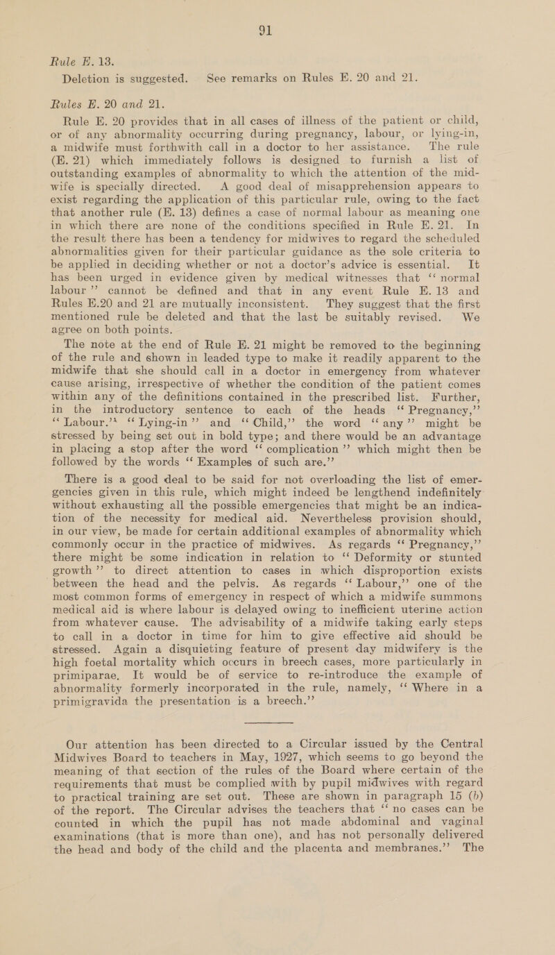 Bl Rule E. 18. Deletion is suggested. See remarks on Rules E. 20 and 21. Rules E. 20 and 21. Rule E. 20 provides that in all cases of illness of the patient or child, or of any abnormality occurring during pregnancy, labour, or lying-in, a midwife must forthwith call in a doctor to her assistance. The rule (KE. 21) which immediately follows is designed to furnish a list of outstanding examples of abnormality to which the attention of the mid- wife is specially directed. A good deal of misapprehension appears to exist regarding the application of this particular rule, owing to the fact that another rule (EK. 13) defines a case of normal labour as meaning one in which there are none of the conditions specified in Rule E. 21. In the result there has been a tendency for midwives to regard the scheduled abnormalities given for their particular guidance as the sole criteria to be applied in deciding whether or not a doctor’s advice is essential. It has been urged in evidence given by medical witnesses that ‘‘ normal labour’? cannot be defined and that in any event Rule E.138 and Rules E.20 and 21 are mutually inconsistent. They suggest that the first mentioned rule be deleted and that the last be suitably revised. We agree on both points. The note at the end of Rule E. 21 might be removed to the beginning of the rule and shown in leaded type to make it readily apparent to the midwife that she should call in a doctor in emergency from whatever cause arising, irrespective of whether the condition of the patient comes within any of the definitions contained in the prescribed list. Further, in the introductory sentence to each of the heads ‘ Pregnancy,” ‘“ Labour.’* ‘* Lying-in’’ and ‘‘ Child,’’ the word ‘‘any’’ might be stressed by being set out in bold type; and there would be an advantage in placing a stop after the word ‘‘ complication’? which might then be followed by the words ‘‘ Examples of such are.’’ There is a good deal to be said for not overloading the list of emer- gencies given in this rule, which might indeed be lengthend indefinitely without exhausting all the possible emergencies that might be an indica- tion of the necessity for medical aid. Nevertheless provision should, in our view, be made for certain additional examples of abnormality which commonly occur in the practice of midwives. As regards ‘‘ Pregnancy,’’ there might be some indication in relation to ‘‘ Deformity or stunted growth ’’ to direct attention to cases in which disproportion exists between the head and the pelvis. As regards ‘‘ Labour,’’ one of the most common forms of emergency in respect of which a midwife summons medical aid is where labour is delayed owing to inefficient uterine action from whatever cause. The advisability of a midwife taking early steps to call in a doctor in time for him to give effective aid should be stressed. Again a disquieting feature of present day midwifery is the high foetal mortality which occurs in breech cases, more particularly in primiparae, It would be of service to re-introduce the example of abnormality formerly incorporated in the rule, namely, ‘‘ Where in a primigravida the presentation is a breech.” Our attention has been directed to a Circular issued by the Central Midwives Board to teachers in May, 1927, which seems to go beyond the meaning of that section of the rules of the Board where certain of the requirements that must be complied with by pupil midwives with regard to practical training are set out. These are shown in paragraph 15 (b) of the report. The Circular advises the teachers that ‘‘ no cases can be counted in which the pupil hag not made abdominal and vaginal examinations (that is more than one), and has not personally delivered the head and body of the child and the placenta and membranes.’’ The