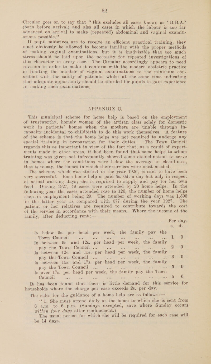 Circular goes on to say that ‘‘ this excludes all cases known as ‘ B.B.A.’ (born before arrival) and also all cases in which the labour is too far advanced on arrival to make (repeated) abdominal and vaginal examin- ations possible.”’ If pupil midwives are to receive an efficient practical training, they must obviously be allowed to become familiar with the proper methods of making vaginal examinations, but it is inadvisable that too much stress should be laid upon the necessity for repeated investigations of this character in every case. The Circular accordingly appears to need revision in order to make it conform with the modern obstetric practice of limiting the number of vaginal examinations to the minimum con- sistent with the safety of patients, whilst at the same time indicating that adequate opportunity should be afforded for pupils to gain experience in making such examinations, APPENDIX C. This municipal scheme for home help is based on the employment of trustworthy, homely women of the artisan class solely for domestic work in patients’ homes when the mothers are unable through in- capacity incidental to childbirth to do this work themselves. A feature of the scheme is that the home helps are not required to undergo any special training in preparation for their duties. The Town Council regards this as important in view of the fact that, as a result of experi- ments made in other areas, it had been found that some helps to whom training was given not infrequently showed some disinclination to serve in homes where the conditions were below the average in cleanliness, that is to say, the homes in which their services were most needed. The scheme, which was started in the year 1926, is said to have been very successful. Fach home help is paid 5s. 6d. a day but only in respect of actual working days; she is required to supply and pay for her own food. During 1927, 49 cases were attended by 20 home helps. In the following year the cases attended rose to 120, the number of home helps then in employment being 29. The number of working days was 1,595 in the latter year as compared with 677 during the year 1927. The patient or her relatives are required to contribute towards the cost of the service in accordance with their means. Where the income of the family, after deducting rent :— Per day. 6.) ae Is below 9s. per head per week, the family pay the Town Council re ae eh an on Are ign a Is between 9s. and 12s. per head per week, the family pay the Town Council ... eek baad 15 am in eee Ts between 12s. and 15s. per head per week, the family pay the Town Council ... se sth 0 a RI BE SO Is between 15s. and 17s. per head per week, the family pay the Town Council ... 5 0 Is over 17s. per head per week; ‘the family pay the Town Council aig ost ‘ ion cone It has been found dice there is little Send me eis service for households where the charge per case exceeds 2s. per day. The rules for the guidance of a home help are as follows :— ‘C1, She must attend daily at the home to which she is sent from S a.m. to 6 p.m. (Sundays excepted, save where Sunday occurs within four days after confinement.) The usual period for which she will be required for each case will be 14 days.
