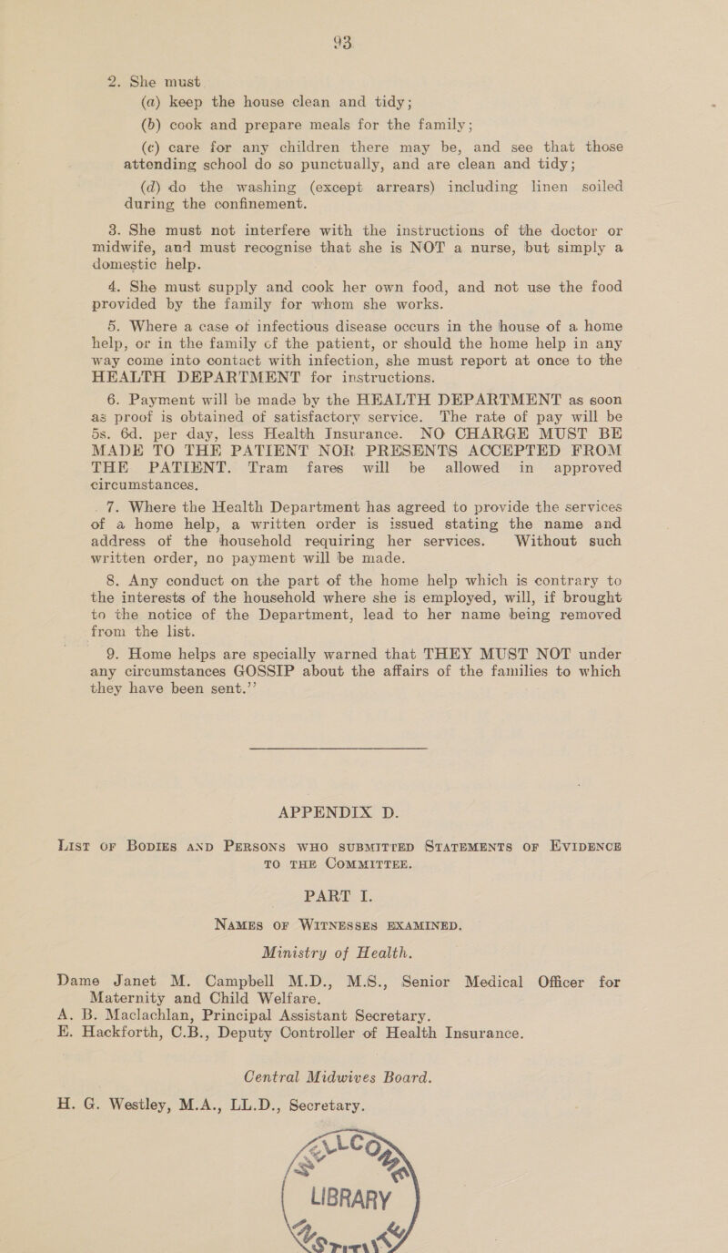 33 2. She must (a) keep the house clean and tidy; (b) cook and prepare meals for the family; (c) care for any children there may be, and see that those attending school do so punctually, and are clean and tidy; (d) do the washing (except arrears) including linen soiled during the confinement. 3. She must not interfere with the instructions of the doctor or midwife, and must recognise that she is NOT a nurse, but simply a domestic help. 4. She must supply and cook her own food, and not use the food provided by the family for whom she works. 5. Where a case ot infectious disease occurs in the house of a home help, or in the family cf the patient, or should the home help in any way come into contact with infection, she must report at once to the HEALTH DEPARTMENT for instructions. 6. Payment will be made by the HEALTH DEPARTMENT as soon as proof is obtained of satisfactory service. The rate of pay will be 5s. 6d. per day, less Health Insurance. NO CHARGE MUST BE MADE TO THE PATIENT NOR PRESENTS ACCEPTED FROM THE PATIENT. Tram fares will be allowed in approved circumstances, _ 7. Where the Health Department has agreed to provide the services of a home help, a written order is issued stating the name and address of the household requiring her services. Without such written order, no payment will be made. 8. Any conduct on the part of the home help which is contrary to the interests of the household where she is employed, will, if brought to the notice of the Department, lead to her name being removed from the list. 9. Home helps are specially warned that THEY MUST NOT under any circumstances GOSSIP about the affairs of the families to which they have been sent.’’ APPENDIX D. List or Bopigks aNp PERSONS WHO SUBMITTED STATEMENTS OF EVIDENCE TO THE COMMITTEE. PART I. NAMES OF WITNESSES EXAMINED. Ministry of Health. Dame Janet M. Campbell M.D., M.S., Senior Medical Officer for Maternity and Child Welfare. A. B. Maclachlan, Principal Assistant Secretary. EK. Hackforth, C.B., Deputy Controller of Health Insurance. Central Midwives Board. H. G. Westley, M.A., LL.D., Secretary. 