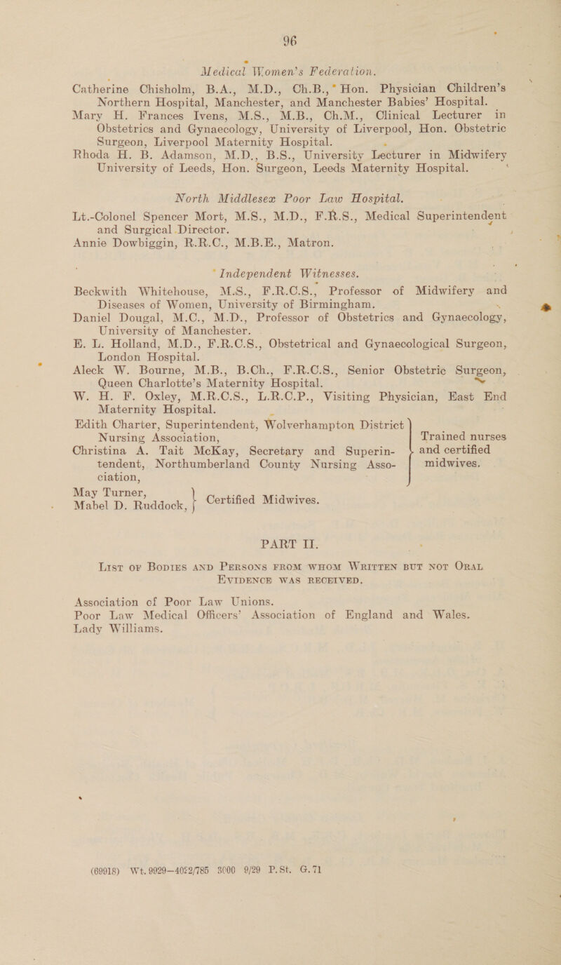 Medical Women’s Federation. Catherine Chisholm, B.A., M.D., Ch.B.,° Hon. Physician Children’s Northern Hospital, Manchiéster: and Manchester Babies’ Hospital. Mary H. Frances Ivens, M.S., M.B., Ch.M., Clinical Lecturer in Obstetrics and Gynaecology, Usevarsiey of Liverpool, Hon. Obstetric Surgeon, Liverpool Maternity Hospital. Rhoda H. B. Adamson, M.D., B.S., University ee in Midwifery University of Leeds, Hon. Surgeon, Leeds Maternity Hospital. &amp; North Middlesex Poor Law Hospital. Lt.-Colonel Spencer Mort, M.S., M.D., F.R.S., Medical Super intendent and Surgical ‘Director. j Annie Dowbiggin, R.R.C., M.B.E., Matron. “Independent Witnesses. Beckwith Whitehouse, M.S., F.R.C.S., Professor of Midwifery and Diseases of Women, Univ ersity of Birmingham. Daniel Dougal, M.C., M.D., Professor of Obstetrics and Gynaecology, University of Waudhestsr KE. L. Holland, M.D., F.R.C.S., Obstetrical and Gynaecological Surgeon, London Hospital. Aleck W. Bourne, M.B., B.Ch., F.R.C.S., Senior Obstetric eneecery Queen Charlotte’s Maternity Hospital. W. H. F. Oxley, M.R.C.S., L.R.C.P., Visiting Physician, East End Maternity Hospital. Edith Charter, Superintendent, Wolverhampton District Nursing Association, Trained nurses Christina A. Tait McKay, Secretary and Superin- } and certified tendent, Northumberland County Nursing Asso- midwives. ciation, . May Turner ” oS Mabel D. Raddook, | Certified Midwives. PART IT. List or BopieEs AND PERSONS FROM WHOM WRITTEN BUT NOT ORAL EVIDENCE WAS RECEIVED, Association cf Poor Law Unions. Poor Law Medical Officers’ Association of England and Wales. Lady Williams. (69918) Wt. 9929—4022/785 3000 9/29 P.St. G.71