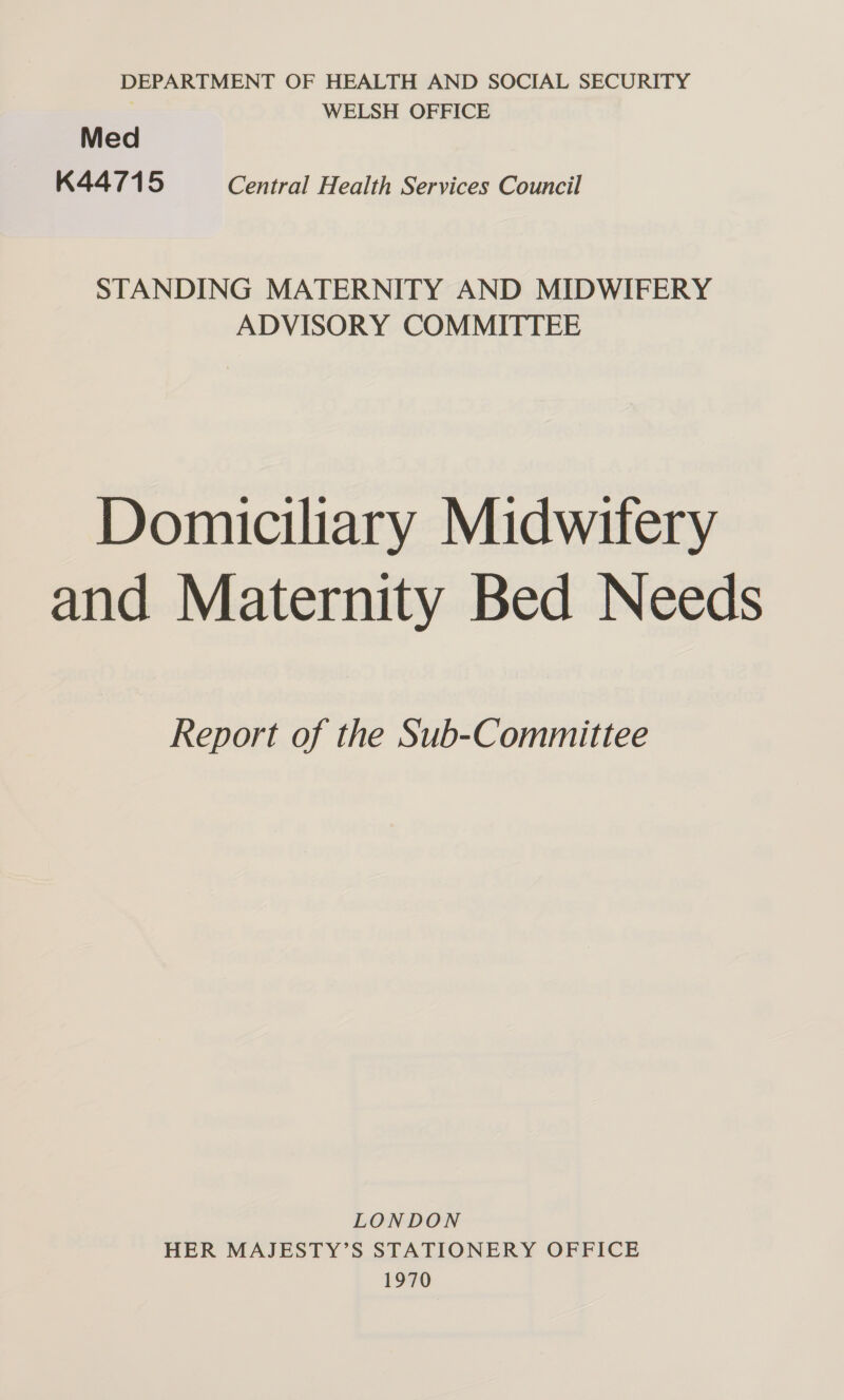 DEPARTMENT OF HEALTH AND SOCIAL SECURITY 3 WELSH OFFICE Med K44715 Central Health Services Council STANDING MATERNITY AND MIDWIFERY ADVISORY COMMITTEE Domiciliary Midwifery and Maternity Bed Needs Report of the Sub-Committee LONDON HER MAJESTY’S STATIONERY OFFICE 1970