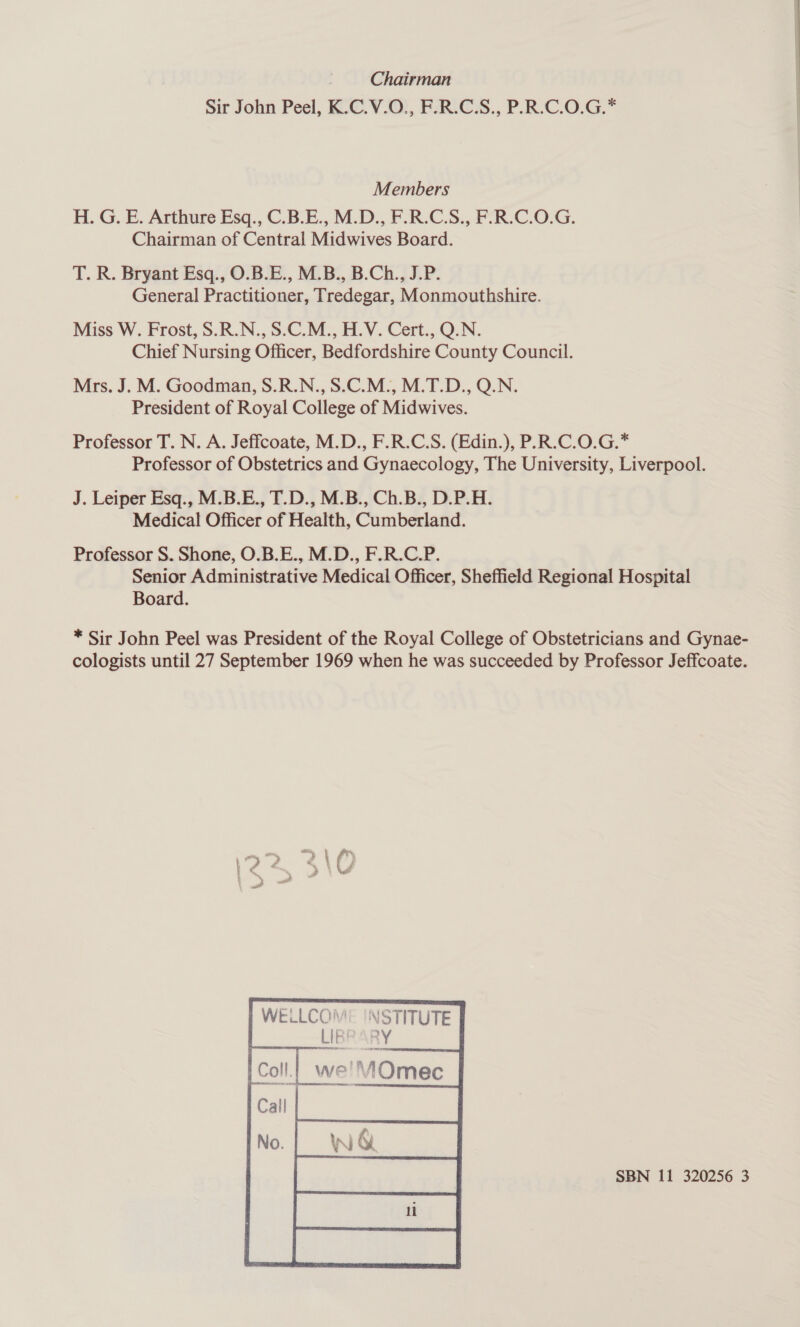 Chairman Sir John Peel, K.C.V.O., F.R.C.S., P.R.C.O.G.* Members H. G. E. Arthure Esq., C.B.E., M.D., F.R.C.S., F.R.C.O.G. Chairman of Central Midwives Board. T. R. Bryant Esq., O.B.E., M.B., B.Ch., J.P. General Practitioner, Tredegar, Monmouthshire. Miss W. Frost, S.R.N., S.C.M., H.V. Cert., Q.N. Chief Nursing Officer, Bedfordshire County Council. Mrs. J. M. Goodman, S.R.N., S.C.M., M.T.D., Q.N. President of Royal College of Midwives. Professor T. N. A. Jeffcoate, M.D., F.R.C.S. (Edin.), P.R.C.0.G.* Professor of Obstetrics and Gynaecology, The University, Liverpool. J. Leiper Esq., M.B.E., T.D., M.B., Ch.B., D.P.H. Medical Officer of Health, Cumberland. Professor S. Shone, O.B.E., M.D., F.R.C.P. Senior Administrative Medical Officer, Sheffield Regional Hospital Board. * Sir John Peel was President of the Royal College of Obstetricians and Gynae- cologists until 27 September 1969 when he was succeeded by Professor Jeffcoate. 