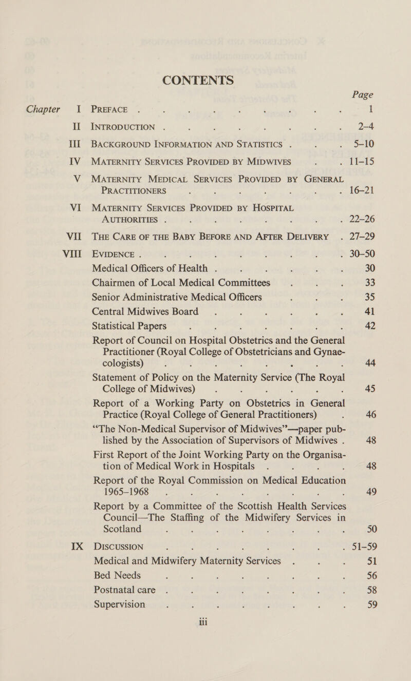 Chapter I Il Il IV VI Vil VIII IX CONTENTS Page PREFACE . : : ‘ ; , ’ ; : l INTRODUCTION . ; : ; : ; . 2-4 BACKGROUND INFORMATION AND STATISTICS . : . +10 MATERNITY SERVICES PROVIDED BY MIDWIVES : . 11-15 MATERNITY MEDICAL SERVICES PROVIDED BY GENERAL PRACTITIONERS ; : : f ; : . 16-21 MATERNITY SERVICES PROVIDED BY HOSPITAL AUTHORITIES . 5 : ; . 22-26 THE CARE OF THE BABY BEFORE AND AFTER DELIVERY . 2/7—29 EVIDENCE . j ; é ; ; . 30-50 Medical Officers of Health . ‘ ‘ ’ : , 30 Chairmen of Local Medical Committees : : ; 33 Senior Administrative Medical Officers : ; 35 Central Midwives Board ; ; ; : : 41 Statistical Papers : 42 Report of Council on Hospital Guat. a the eat Practitioner (Royal College of Obstetricians and ws cologists) { : j sek Statement of Policy on the weed ee (The Royal College of Midwives) : : . 45 Report of a Working Party on Shien in Geiast Practice (Royal College of General Practitioners) ‘ 46 “The Non-Medical Supervisor of Midwives”—paper pub- lished by the Association of Supervisors of Midwives . 48 First Report of the Joint Working Party on the pegs tion of Medical Work in Hospitals. . 48 Report of the Royal Commission on Medical mes 1965-1968 : 49 Report by a Committee of the Scottish Health ae Council—The Staffing of the abe Services in Scotland : f 5 : ; 50 DISCUSSION : : : . 51-59 Medical and Midwifery aaa aa he : : : 51 Bed Needs : ’ , : F , ‘ : 56 Postnatal care . ; ; f ‘ { : ; 58 Supervision : : 59 ill