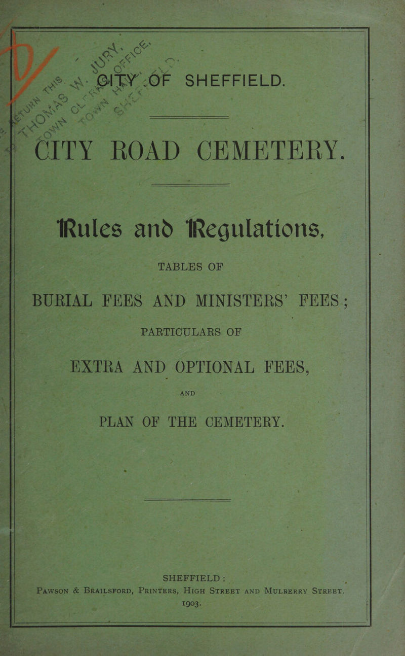          we is ae ay - AS = 2, apa Ge rin : CITY ROAD, CEMETERY. “Rules and Regulations, TABLES OF 1 | BURIAL FEES AND MINISTERS FEES ; l| _ PARTICULARS OF EXTRA AND OPTIONAL FEES, AND | —_—so PLAN OF THE CEMETERY. SHEFFIELD : Rieaccs* Pawson &amp; BRAILSFoRD, PRINTERS, HIGH Grae AND MULBERRY ae | 1903.       (a
