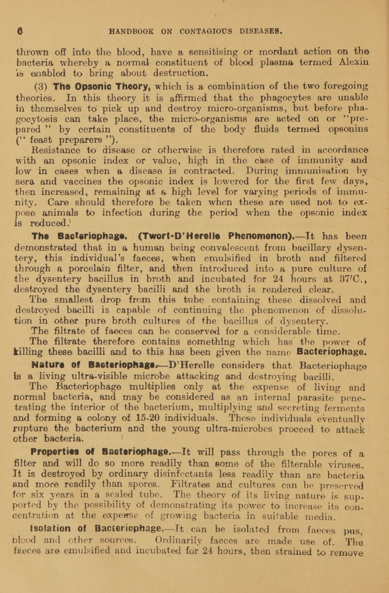 thrown off into the blood, have a sensitising or mordant action on the bacteria whereby a normal constituent of blood plasma termed Alexin is enabled to bring about destruction. (3) The Opsonic Theory, which is a combination of the two foregoing theories. In this theory it is affirmed that the phagocytes are unable in themselves to pick up and destroy micro-organisms, but before pha- gocytosis can take place, the micro-organisms are acted on or ‘‘pre- pared ’’ by certain constituents of the body fluids termed opsonins (‘‘ feast preparers ’’). Resistance to disease or otherwise is therefore rated in accordance with an opsonic index or value, high in the case of immunity and low in cases when a disease is contracted. During immunisation by sera and vaccines the opsonic index is lowered for the first few days, then increased, remaining at s&amp; high level for varying periods of immu- nity. Care should therefore be taken when these are used not to ex- pose animals to infection during the period when the opsonie index is reduced.' | The Bacteriophage. (Twort-D’Herelle Phenomenon).—It has been demonstrated that in a human being convalescent from -bacillary dysen- tery, this individual’s faeces, when emulsified in broth and filtered through a porcelain filter, and then introduced into a pure culture of the dysentery bacillus in broth and incubated for 24 hours at 87/C., destroyed the dysentery bacilli and the broth is rendered clear. The smallest drop from this tube containing these dissolved and destroyed bacilli is capable of continuing the phenomenon of. dissolu- tion in other pure broth cultures of the bacillus of dysentery. The filtrate of faeces can be conserved for a considerable time. The filtrate therefore contains something which has the power of killing these bacilli and to this has been given the name Bacteriophage. Nature of Bacteriophage.—D’Herelle considers that Bacteriophage is a living ultra-visible microbe attacking and destroying bacilli. The Bacteriophage multiplies only at the expense of living and normal bacteria, and may be considered as an internal parasite pene- trating the interior of the bacterium, multiplying and secreting ferments and forming a colony of 15-20 individuals. These individuals eventually rupture the bacterium and the young ultra-microbes proceed to attack other bacteria. | Properties of Bacteriophage.—It will pass through the pores of a filter and will do so more readily than some of the filterable viruses. It is destroyed by ordinary disinfectants less readily than are bacteria and more readily than spores. Filtrates and cultures can be preserved for six years in a sealed tube. The theory of its living nature is sup- ported by the possibility of demonstrating its power to increase its con- centration at the expemse of growing bacteria in suitable media. isolation of Bacteriophage.—It can be isolated from faeces pus, blood and other sources. Ordinarily faeces are made use of. Thea feeces are emulsified and incubated for 24 hours, then strained to remove 