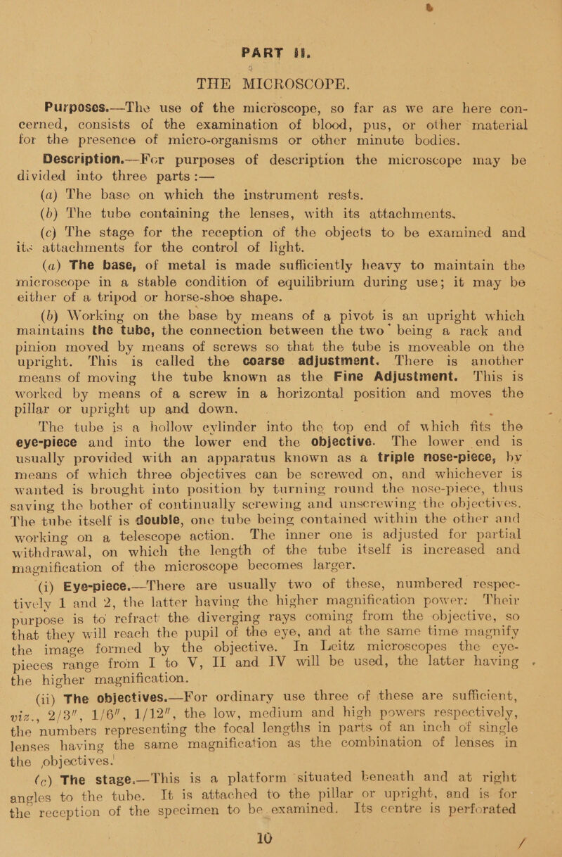 PART 38. THE MICROSCOPE. Purposes.—The use of the microscope, so far as we are here con- cerned, consists of the examination of blood, pus, or other material for the presence of micro-organisms or other minute bodies. Description.—Fcr purposes of description the microscope may be divided into three parts :— | (a) The base on which the instrument rests. (b) The tube containing the lenses, with its attachments. (c) The stage for the reception of the objects to be examined and its attachments for the control of light. (a) The base, of metal is made sufficiently heavy to maintain the microscope in a stable condition of equilibrium during use; it may be either of a tripod or horse-shoe shape. (b) Working on the base by means of a pivot is an upright which maintains the tube, the connection between the two’ being a rack and pinion moved by means of screws so that the tube is moveable on the upright. This is called the coarse adjustment. There is another means of moving the tube known as the Fine Adjustment. This is worked by means of a screw in a horizontal position and moves the pillar or upright up and down. ote / : The tube is a hollow evlinder into the top end of which fits the eye-piece and into the lower end the objective. The lower end is usually provided with an apparatus known as a triple nose-piece, by means of which three objectives can be screwed on, and whichever is wanted is brought into position by turning round the nose-piece, thus saving the bother of continually screwing and unscrewing the objectives. The tube itself is double, one tube being contained within the other and working on a, telescope action. The inner one is adjusted for partial withdrawal, on which the length of the tube itself is increased and magnification of the microscope becomes larger. (i) Eye-piece.—There are usually two of these, numbered respec- tively 1 and 2, the latter having the higher magnification power: Their purpose is to refract’ the diverging rays coming from the objective, So that they will reach the pupil of the eye, and at the same time magnify the image formed by the objective. In Leitz microscopes the eye- pieces range from I to V, II and IV will be used, the latter having the higher magnification. (ii) The objectives.—For ordinary use three of these are sufficient, viz., 2/8, 1/6, 1/12”, the low, medium and high powers respectively, the numbers representing the focal lengths in parts of an inch of single lenses having the same magnification as the combination of lenses in the objectives.’ | (c) The stage.—This is a platform situated beneath and at right angles to the tube. It is attached to the pillar or upright, and is for the reception of the specimen to be examined. Its centre is perforated 