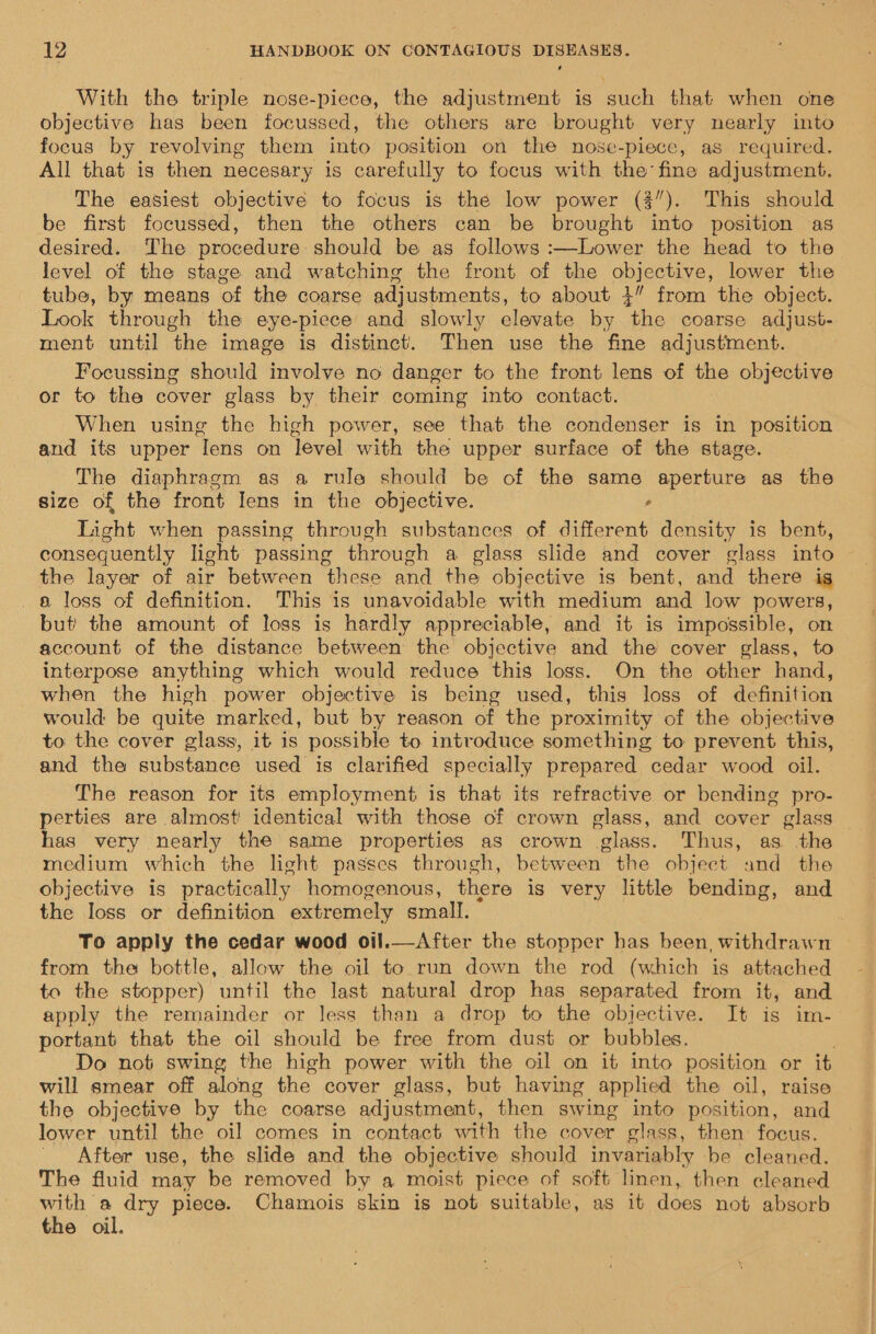 With the triple nose-piece, the adjustment is such that when one objective has been focussed, the others are brought very nearly into focus by revolving them into position on the nose-piece, as required. All that is then necesary is carefully to focus with the fine adjustment. The easiest objective to focus is the low power (3”). This should be first focussed, then the others can be brought into position as desired. The procedure should be as follows :—Lower the head to the level of the stage and watching the front of the objective, lower the tube, by means of the coarse adjustments, to about 3” from the object. Look through the eye-piece and slowly elevate by the coarse adjust- ment until the image is distinct. Then use the fine adjustment. Focussing should involve no danger to the front lens of the objective or to the cover glass by their coming into contact. When using the high power, see that the condenser is in position and its upper Iens on level with the upper surface of the stage. The diaphragm as a rule should be of the same aperture as the size of the front Iens in the objective. ‘ Light when passing through substances of different density is bent, consequently light passing through a glass slide and cover glass into the layer of air between these and the objective is bent, and there is 8 loss of definition. This is unavoidable with medium and low powers, but the amount of loss is hardly appreciable, and it is impossible, on account of the distance between the objective and the cover glass, to interpose anything which would reduce this loss. On the other hand, when the high power objective is being used, this loss of definition would be quite marked, but by reason of the proximity of the objective to the cover glass, it 1s possible to introduce something to prevent this, and the substance used is clarified specially prepared cedar wood oil. The reason for its employment is that its refractive or bending pro- perties are almost identical with those of crown glass, and cover glass — has very nearly the same properties as crown glass. Thus, as the medium which the light passes through, between the object and the objective is practically homogenous, there is very little bending, and the Ioss or definition extremely small. To apply the cedar wood oil.—After the stopper has been, withdrawn from the bottle, allow the oil to run down the rod (which is attached to the stopper) until the last natural drop has separated from it, and apply the remainder or less than a drop to the objective. It is im- portant that the oil should be free from dust or bubbles. ; Do not swing the high power with the oil on it into position or it will smear off along the cover glass, but having applied the oil, raise the objective by the coarse adjustment, then swing into position, and lower until the oil comes in contact with the cover glass, then focus. After use, the slide and the objective should invariably be cleaned. The fluid may be removed by a moist piece of soft linen, then cleaned with a dry piece. Chamois skin is not suitable, as it does not absorb the oil.