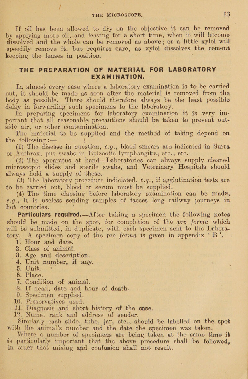 If oi! has been allowed to dry on the objective it can be removed by applying more oil, and leaving for a short time, when it will become dissolved and the whole can be removed as above; or a little xylol will speedily remove it, but requires care, as xylol dissolves the cement keeping the lenses in position. THE PREPARATION OF MATERIAL FOR LABORATORY EXAMINATION. In almost every case where a laboratory examination is to be carried out, it should be made as soon after the material is removed from the body as possible. There should therefore always be the least possible delay in forwarding such specimens to the laboratory. In preparing specimens for laboratory examination it is very im- portant that al] reasonable precautions should be taken to prevent out- side air, or other contamination. ‘ The material te be supplied and the method of taking depend on the following :— \ (1) The disease in question, e.g., blood smears are indicated in Surra or Anthrax, pus swabs in Hpizootic lymphangitis; etc., etc. (2) The apparatus at hand—Laboratories can always supply cleaned microscopic slides and sterile swabs, and Veterinary Hospitals should always hold a supply of these. (3) The laboratory procedure indiciated, e.g., if sgglutination tests are to be carried out, blood or serum must be supplied. (4) The time elapsing before laboratory examination can be made, €.g., it is useless sending samples of faeces long railway journeys in hot countries. _ Particulars required.—After taking a specimen the following notes should be made on the spot, for completion of the pro forma which _ will be submitted, in duplicate, with each specimen sent to the Lebora- tory. A specimen copy of the pro forma is given in appendix ‘ B’. Hour and date. Class of animal. . Age and description. . Unit number, if any. Of at) eens . Place. . Condition of animal. If dead, date and hour of death. . Specimen supplied. 10. Preservatives used. 11. Diagnosis and short history of the case. 12. Name, rank and address of sender. Similarly each slide, tube, jar, etc., should be labelled on the spot with the animal’s number and the date the specimen was taken. Where a number of specimens are being taken at the same time it is particularly important that the above procedure shall be followed, in order that mixing amd confusion shall not result.  DONIMO TR ON H