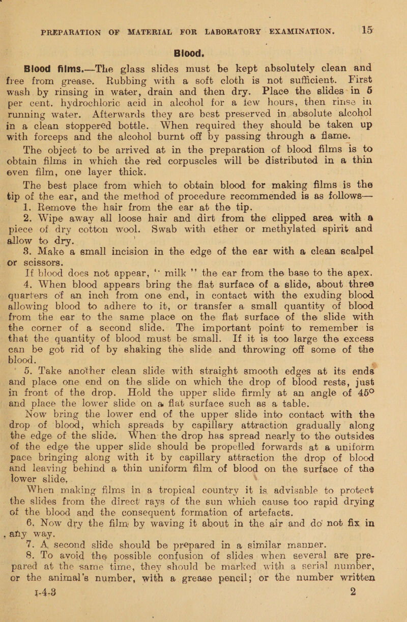 Biood. Blood films.—The glass slides must be kept absolutely clean and free from grease. Rubbing with a soft cloth is not sufficient. First wash by rinsing in water, drain and then dry. Place the slides in 6 per cent. hydrochloric acid in alcohol for a tew hours, then rinse in running water. Afterwards they are best preserved in absolute alcohol in a clean stoppered bottle. When required they should be taken up with forceps and the alcohol burnt off by passing through a flame. - The object to be arrived at in the preparation of blood films is to obtain films in which the red corpuscles will be distributed in a thin even film, one layer thick. . The best place from which to obtain blood for making films is the tip of the ear, and the method of procedure recommended is as follows— ' 1. Remove the hair from the ear at the tip. 2. Wipe away all loose hair and dirt from the clipped area with a piece of dry cotton wool. Swab with ether or methylated spirit and allow to dry. ) 8. Make a small incision in the edge of the ear with a clean scalpel or scissors. If blood does not appear, ‘* milk ’’ the ear from the base to the apex. 4, When blood appears bring the flat surface of a slide, about three quarters of an inch from one end, in contact with the exuding blood allowing blood to adhere to it, or transfer a small quantity of blood from the ear to the same place on the flat surface of the slide with the corner of a second slide. The important point to remember is that the quantity of blood must be small. If it is too large the excess eo be got rid of by shaking the slide and throwing off some of the blood. ' 5. Take another clean slide with straight smooth edges at its ends and place one end on the slide on which the drop of blood rests, just in front of the drop. Hold the upper slide firmly at an angle of 45° and place the lower slide on a flat surface such as a table. Now bring the lower end of the upper slide into contact with the drop of blood, which spreads by capillary attraction gradually along the edge of the slide. When the drop has spread nearly to the outsides of the edge the upper slide should be propelled forwards at a uniform pace bringing along with it by capillary attraction the drop of blood and leaving behind a thin uniform film of blood on the surface of tha lower slide. ‘ When making films in a tropical country it is advisable to protect the slides from the direct rays of the sun which cause too rapid drying of the blood and the consequent formation of artefacts. __ 6, Now dry the film by waving it about in the air and do not fix in .any way. . 7. A, second slide should be prepared in a similar manner. 8. To avoid the possible confusion of slides when several are pre- pared at the same time, they should be marked with a serial number, or the animal’s number, with a grease pencil; or the number written 1-4-3 aa 2