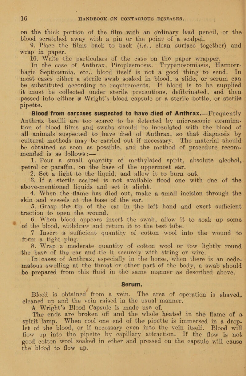 on the thick portion of the film with an ordinary lead pencil, or the blood scratched away with a pin or the point’ of a scalpel. 9. Place the films back to back (t.e., clean surface together) and wrap in paper. 10. Write the particulars of the case on the paper wrapper. In the case of Anthrax, Piroplasmosis. Trypanosomiasis, Heemorr- hagic Septiceemia, etc., blood itself is not a good thing to send. In most cases either a sterile swab soaked in blood, a slide, or serum can be substituted according to requirements. If blood is to be supplied it must be collected under sterile precautions, defibrinated, and then passed into either a Wright’s blood capsule or a sterile bottle, or sterile pipette. Blood from carcases suspected to have died of Anthrax.—Frequently Anthrax bacilli are too searce to be detected by microscopic examina- tion of blood films and swabs should be inoculated with the blood of all animals suspected to have died of Anthrax, so that diagnosis by cultural methods may be carried out if necessary. The material should be obtained as soon as possible, and the method of procedure recom- mended is as follows :— . 1. Pour a small quantity of methylated spirit, absolute alcohol, petrol or paraffin, on the base of the uppermost. ear. 2. Set a light to the liquid, and allow it to burn out. 8. If a sterile scalpel is not available flood one with one of the above-mentioned liquids and set it alight. 4. When the flame has died out, make a small incision through the skin and vessels at the base of the ear. 5. Grasp the tip of the ear in the left hand and exert sufficient traction to open the wound. 6. When blood appears insert the swab, allow it to soak up some of the blood, withdraw and return it to the test tube. 7 Insert a sufficient quantity of cotton wool into the wound to cae a tight plug. 8. Wrap a moderate quantity of cotton wool or tow lightly round the base of the ear and tie it securely with string or -wire. In cases of Anthrax, especially in the horse, when there is an oede- matous swelling at the throat or other part of the body, a swab should be prepared from this fluid in the same manner as described above. Serum. Blood is obtained from a vein. The area of operation is gheved, cleaned up and the vein raised in the usual manner. A Wright’s Blood Capsule is made use of. The ends are broken off and the whole heated in the flame of a spirit lamp. When cool one end of the pipette is immersed in a drop- let of the blood, or if necessary even into the vein itself. Blood will fiow up into the pipette by capillary attraction. If the flow is not good cotton wool soaked in ether and pressed on the capsule will cause the blood to flow up. . :