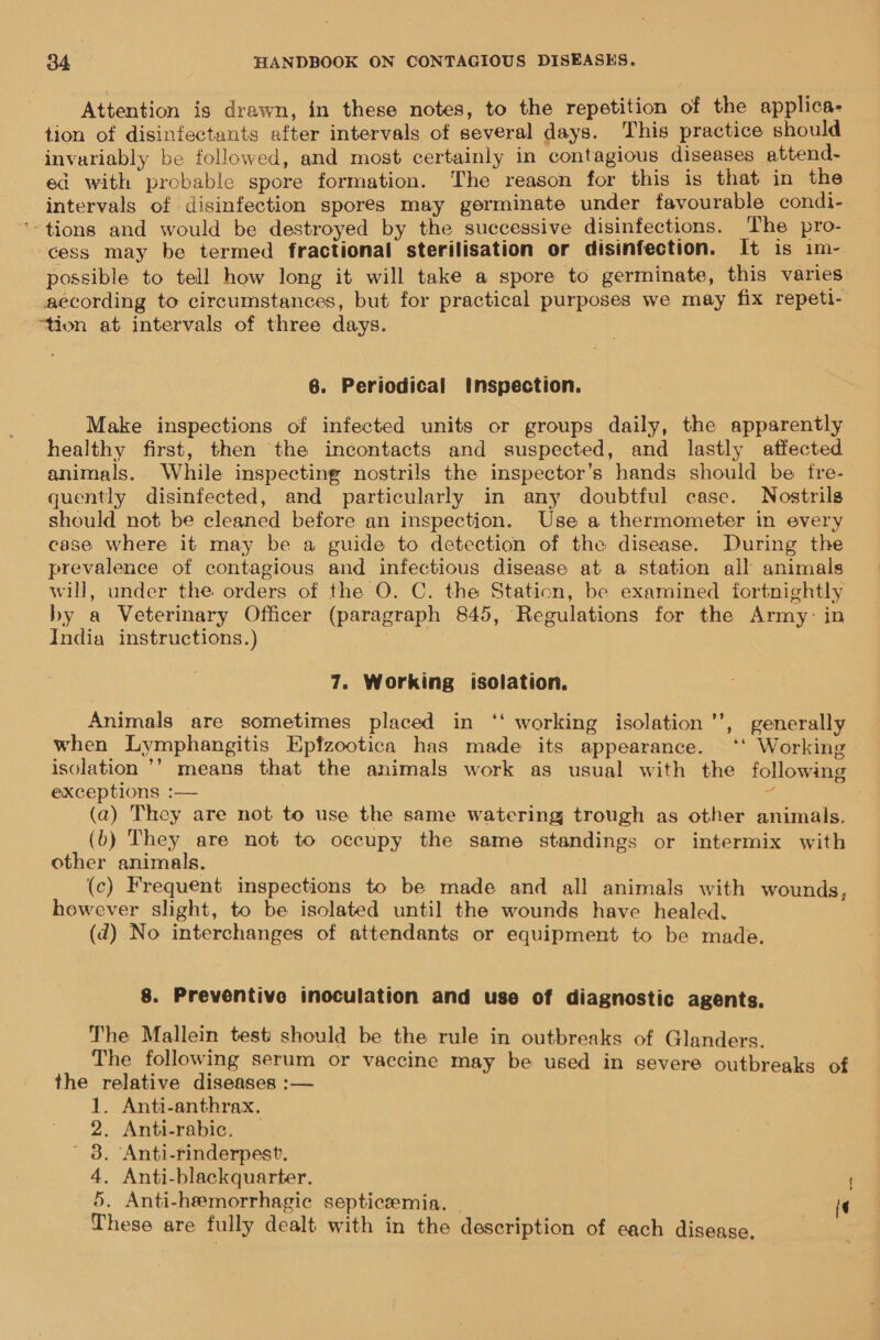 Attention is drawn, in these notes, to the repetition of the applica- tion of disinfectants after intervals of several days. This practice should invariably be followed, and most certainly in contagious diseases attend- ed with probable spore formation. The reason for this is that in the intervals of disinfection spores may germinate under favourable condi- *-tions and would be destroyed by the successive disinfections. The pro- — cess may be termed fractional sterilisation or disinfection. It is im- possible to tell how long it will take a spore to germinate, this varies according to circumstances, but for practical purposes we may fix repeti- “tion at intervals of three days. 6. Periodical inspection. Make inspections of infected units or groups daily, the apparently healthy first, then the incontacts and suspected, and lastly affected animals. While inspecting nostrils the inspector’s hands should be fre- quently disinfected, and particularly in any doubtful case. Nostrils should not be cleaned before an inspection. Use a thermometer in every case where it may be a guide to detection of the disease. During the prevalence of contagious and infectious disease at a station all animals will, under the orders of the O. C. the Station, be examined fortnightly by a Veterinary Officer (paragraph 845, Regulations for the Army: in India instructions.) 7. Working isolation. Animals are sometimes placed in ‘‘ working isolation’, generally when Lymphangitis Epfzootica has made its appearance. ‘‘ Working isolation ’’ means that the animals work as usual with the following exceptions :— sf (a) They are not to use the same watering trough as other animals. (b) They are not to occupy the same standings or intermix with other animals. (c) Frequent inspections to be made and all animals with wounds, however slight, to be isolated until the wounds have healed. (d) No interchanges of attendants or equipment to be made. 8. Preventive inoculation and use of diagnostic agents. The Mallein test should be the rule in outbreaks of Glanders. The following serum or vaccine may be used in severe outbreaks of the relative diseases :— . Anti-anthrax. . Anti-rabic, . Anti-rinderpest, . Anti-blackquarter. . Anti-hremorrhagic septicemia. - These are fully dealt with in the description of each disease. or OOD