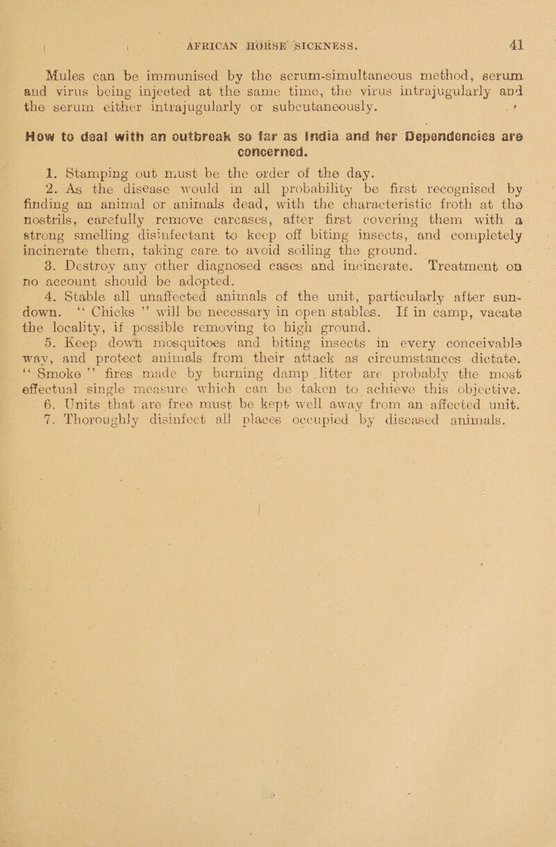 Mules can be immunised by the serum-simultaneous method, serum and virus being injected at the same time, the virus intrajugularly and the serum either intrajugularly or subcutaneously. ¢ How to deal with an outbreak so far as india and her Dependencies are concerned. 1. Stamping out must be the order of the day. 2. As the disease would in all probability be first recognised by finding an animal or animals dead, with the characteristic froth at the nostrils, carefully remove carcases, after first covering them with a: strong smelling disinfectant to keep off biting insects, and completely incinerate them, taking care, to avoid soiling the ground. 3. Destroy any other diagnosed cases and incinerate. Treatment on no account should be adopted. A. Stable all unaffected animals of the unit, particularly after sun- down. ‘‘ Chicks ”’ will be necessary in open stables. If in camp, vacate the locality, if possible removing to high ground. 5. Keep down mosquitoes and biting insects in every conceivabls way, and protect animals from their attack as circumstances dictate. ‘* Smoke ’’ fires made by burning damp litter are probably the most effectual single measure which can be taken to achieve this objective. 6. Units that are free must be kept well away from an affected unit. 7. Thoroughly disinfect all places occupied by diseased animals.