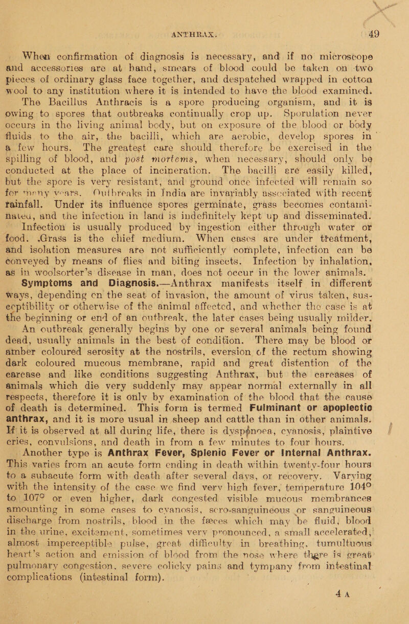 When confirmation of diagnosis is necessary, and if no microscope and accessories are at hand, smears of blood could be taken on -two pieces of ordinary glass face together, and despatched wrapped in cotton wool to any institution where it is intended to have the blood examined. The Bacillus Anthracis is a spore producing organism, and it is owing to spores that outbreaks continually crop up. Sporulation never occurs in the living animal body, but on exposure ot the blood or body fluids to the air, the bacilli, which are aerobic, develop spores in’ a few hours. The greatest care should therefore be exercised in the spilling of blood, and post mortems, when necessary, should only be conducted at the place of incineration. The bacilli ere easily killed, but the spore is very resistant, and ground once infected will remain so for meny vears. Outbreaks in India are invariably asscciated with recent rainfall. Under its influence spores germinate, grass becomes containi- Nateu, and the infection in land is indefinitely kept up and disseminated. Infection is usually produced by ingestion either through water or food. .Grass is the chief medium. When cases are under treatment, and isolation measures are not sufficiently complete, infection can be conveyed by means of flies and biting insects. Infection by inhalation, as in woolsorter’s disease in man, does not occur in the lower animals. Symptoms and Diagnosis.—Anthrax manifests itself in different ways, depending cn the seat of invasion, the amount of virus taken, sus- eeptibility or otherwise of the animal affected, and whether the case is at the beginning or end of an outbreak, the later cases being usually milder. An outbreak generally begins by one or several animals being found dead, usually animals in the best of condition. There may be blood or amber coloured serosity at the nostrils, eversion of the rectum showing dark coloured mucous membrane, rapid and great distention of the earcase and like conditions suggesting Anthrax, but the carcases of animals which die very suddenly may appear normal externally in all respects, therefore it is only by examination of the blood that the cause of death is determined. This form is termed Fulminant or apoplectic anthrax, and. it is more usual in sheep and cattle than in other animals. If it is observed at all during life, there is dyspénoea, cyanosis, plaintive eries, convulsions, and death in from a few minutes to four hours. Another type is Anthrax Fever, Splenio Fever or Internal Anthrax. This varies from an acute form ending in death within twenty-four hours to a subacute form with death after several days, or recovery. Varying with the intensity of the case we find very high fever, temperature 104° to 107° or even higher, dark congested visible mucous membrances amounting in some cases to cvanosis, scro-sanguineous or sanguineous discharge from nostrils, blood in the feeces which may be fluid, blood in the urine, excitement, sometimes very pronounced, a small accelerated, almost imperceptibls pulse, great difficulty in breathing, tumultuous heart’s action and emission of blood from the nose where there is great pulmonary congestion, severe colicky pains and tympany from intestinal complications (intestinal form).  4A