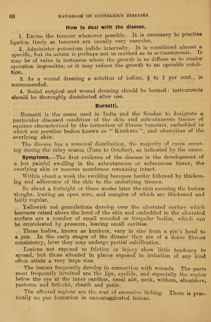 How to deal with the disease. ee Excise the tumour whenever possible. It is necessary to practise ligation freely as tumours are usually very vascular. _. 2, Administer potassium iodide internally. It is considered almost a specific, but its action is perhaps not so marked as in actinomycosis. It may be of value in instances where the growth is so diffuse as to render operation impossible, or it may reduce the growth to an operable condi- tion. : Best big 3. As a wound dressing a solution of iodine, 4 to 1 per cent., is recommended. . | - 4, Soiled surgical and wound dressing should be burned: instruments should be thoroughly disinfected after use. ; Rey | - Bursatti, - Bursatti is the name used in India and the Soudan to designate a particular diseased condition of the skin and subcutaneous tissues of ‘equines characterised by the formation of fibrous tumours, embedded iu which ate peculiar bodies known as ‘‘ Kunkurs’’, and ulceration of the. overlying skin. 3 The disease hag a seasonal distribution, the majority of cases occur- ing during the rainy season (June to October), as indicated by. the name. _ Symptoms.—The first evidence of the disease is the development of a hot painful swelling in the subeutaneous or submucous tissue, tho _ overlying skin or mucous membrane remaining intact. _ Within about a week the swelling becomes harder followed by thicken- . ing and adherence of the skin to the underlying tissues. In about a fortnight or three weeks later the skin covering the lesions sloughs, leaving an open sore, and margins of which are thickened and fairly regular. ‘Yellowish red granulations develop over the ulcerated surface which becomes raised above the level of the skin and embedded in the ulcerated surface are a number of small rounded or irregular bodies, which can be enuceleated by pressure, leaving small cavities. .. These bodies, known as kunkurs, vary in size from a pin’s head to a pea. In the early stages of the disease they are of a dense fibrous consistency, later they may undergo partial calcification. ‘Lesions not exposed to friction or injury show little tendency + spread, but those situated in places exposed to irritation of any kind often attain a very large size. | The lesions frequently develop in connection with wounds. The oeiaie most frequently involved are the lips, eyelids, and especially the region below the eye at the inner canthus, nasal ale le y , heck, withers, should pasterns and fetlocks, sheath and penis. phic ats The affected regions are the seat of excessive itching. There is prac- tically no pus formation in uncontaminated lesions. —