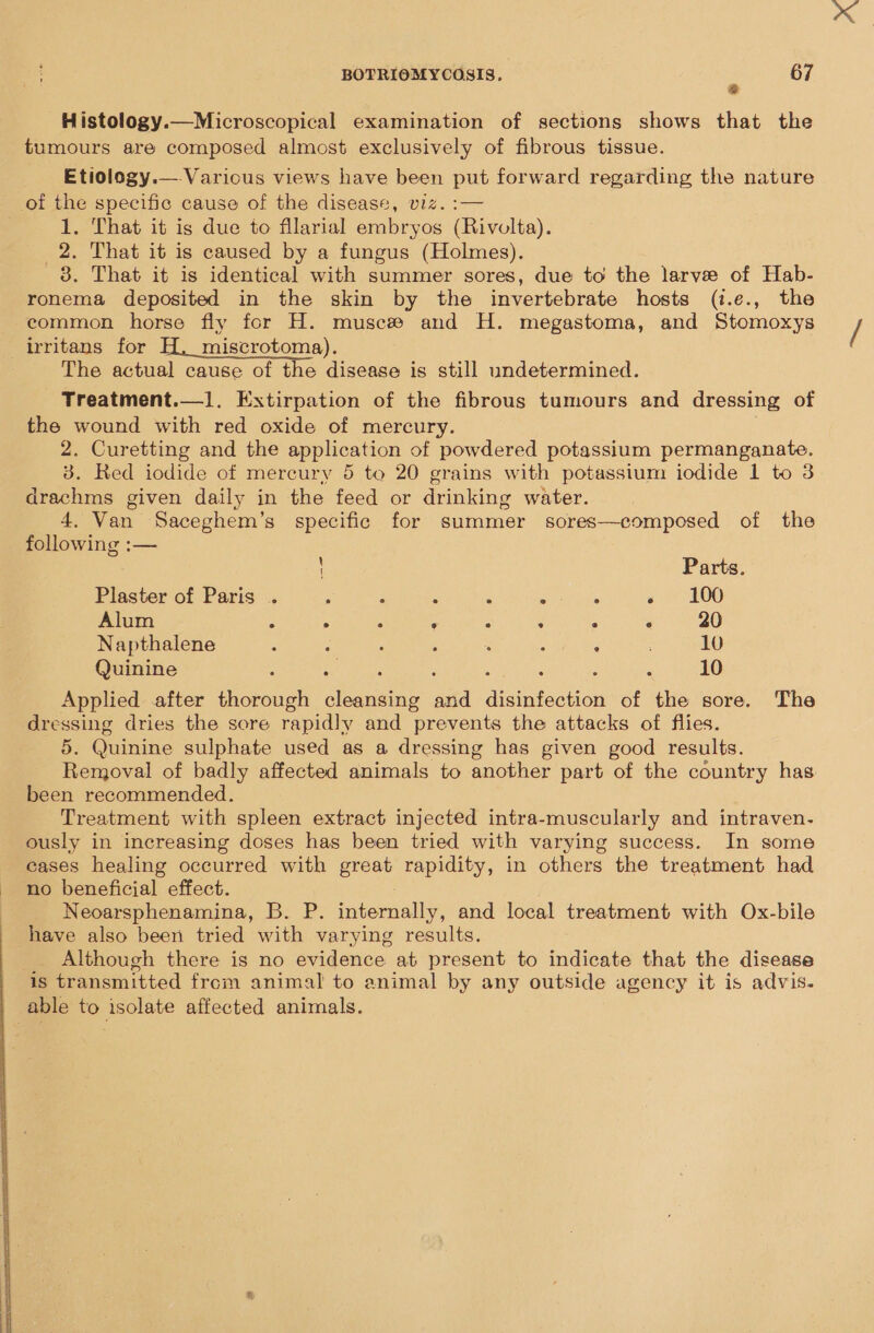  BOTRIOMYCOSIS. 2 67 Histology.—Microscopical examination of sections shows that the tumours are composed almost exclusively of fibrous tissue. Etiology.—.Various views have been put forward regarding the nature of ig specific cause of the disease, viz. :— . That it is due to fllarial embryos (Rivolta). s That it is caused by a fungus (Holmes). 8. That it is identical with summer sores, due to the larve of Hab- eommon horse fly for H. musc# and H. megastoma, and Stomoxys irritans for H. miscrotoma). The actual cause of the disease is still undetermined. Treatment.—1. Extirpation of the fibrous tumours and dressing of the wound with red oxide of mercury. 2. Curetting and the application of powdered potassium permanganate. 83. Red iodide of mercury 5 to 20 grains with potassium iodide 1 to 3 drachms given daily in the feed or drinking water. 4. Van Saceghem’s specific for summer sores—composed of the following :— \ Parts. Plaster of Paris . ; F - A < ‘ « 100 Alum : sf A = 2 5 Si ‘ 20 Napthalene P : : é : : ; 10 Quinine : x ; ‘ ‘ 10 Applied after thorough cliche and aeiseoiad of the sore. The dressing dries the sore rapidly and prevents the attacks of flies. 5. Quinine sulphate used as a dressing has given good results. Removal of badly affected animals to another part of the country has. been recommended. Treatment with spleen extract injected intra-muscularly and intraven- ously in increasing doses has been tried with varying success. In some eases healing occurred with great rapidity, in others the treatment had no beneficial effect. Neoarsphenamina, B. P. internally, and local treatment with Ox-bile have also been tried with varying results. _ Although there is no evidence at present to indicate that the disease is transmitted from animal to animal by any outside agency it is advis. _ able to isolate affected animals.
