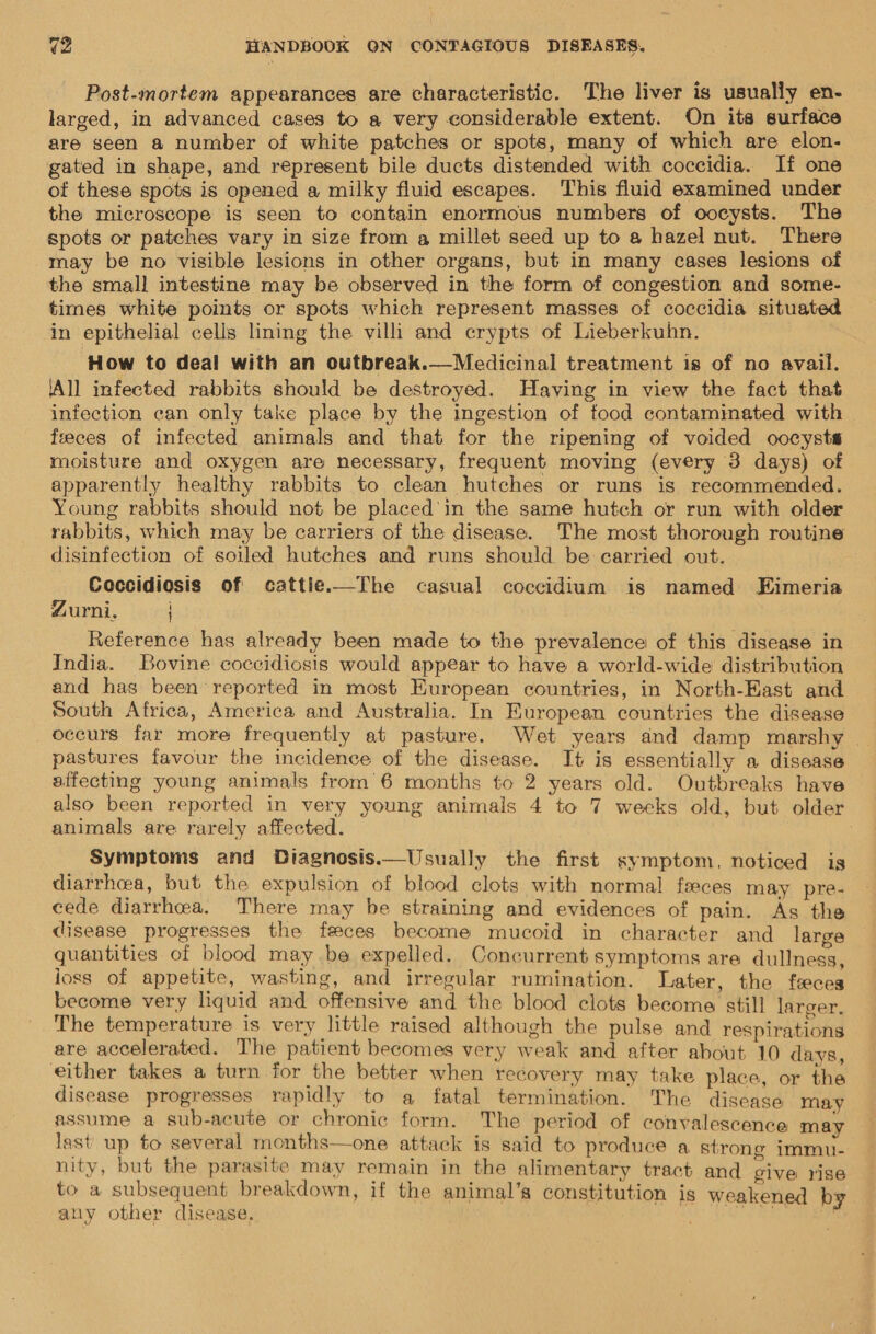 Post-mortem appearances are characteristic. The liver is usually en- larged, in advanced cases to a very considerable extent. On its surface are seen a number of white patches or spots, many of which are elon- gated in shape, and represent bile ducts distended with coccidia. If one of these spots is opened a milky fluid escapes. This fluid examined under the microscope is seen to contain enormous numbers of oocysts. The spots or patches vary in size from a millet seed up to @ hazel nut. There may be no visible lesions in other organs, but in many cases lesions of the small intestine may be observed in the form of congestion and some- times white points or spots which represent masses of coccidia situated in epithelial cells lining the villi and crypts of Lieberkuhn. How to deal with an outbreak.—Medicinal treatment is of no avail. ‘All infected rabbits should be destroyed. Having in view the fact that infection can only take place by the ingestion of food contaminated with feces of infected animals and that for the ripening of voided oocysts moisture and oxygen are necessary, frequent moving (every 3 days) of apparently healthy rabbits to clean huteches or runs is recommended. Young rabbits should not be placed’in the same hutch or run with older rabbits, which may be carriers of the disease. The most thorough routine disinfection of soiled hutches and runs should be carried out. ; Zurni. Reference has already been made to the prevalence of this disease in India. Bovine coccidiosis would appear to have a world-wide distribution and has been reported in most European countries, in North-East and South Africa, America and Australia. In European countries the disease oceurs far more frequently at pasture. Wet years and damp marshy | pastures favour the incidence of the disease. It is essentially a disease affecting young animals from’6 months to 2 years old. Outbreaks have also been reported in very young animals 4 to 7 weeks old, but older animals are rarely affected. Symptoms and Diagnosis.—Usually the first symptom, noticed is diarrhea, but the expulsion of blood clots with normal feces may pre- cede diarrhea, There may be straining and evidences of pain. As the disease progresses the feces become mucoid in character and large quantities of blood may be expelled. Concurrent symptoms are dullness, loss of appetite, wasting, and irregular rumination. Later, the feces become very liquid and offensive and the blood clots become still larger. The temperature is very little raised although the pulse and respirations are accelerated. The patient becomes very weak and after about 10 davs either takes a turn for the better when recovery may take place, or this disease progresses rapidly to a fatal termination. The disease may assume a sub-acute or chronic form. The period of convalescence may last up to several months—one attack is said to produce a strong immu- nity, but the parasite may remain in the alimentary tract and Aus rise to a subsequent breakdown, if the animal’s constitution is weakened by. any other disease. | 239 GGT S EE Tae