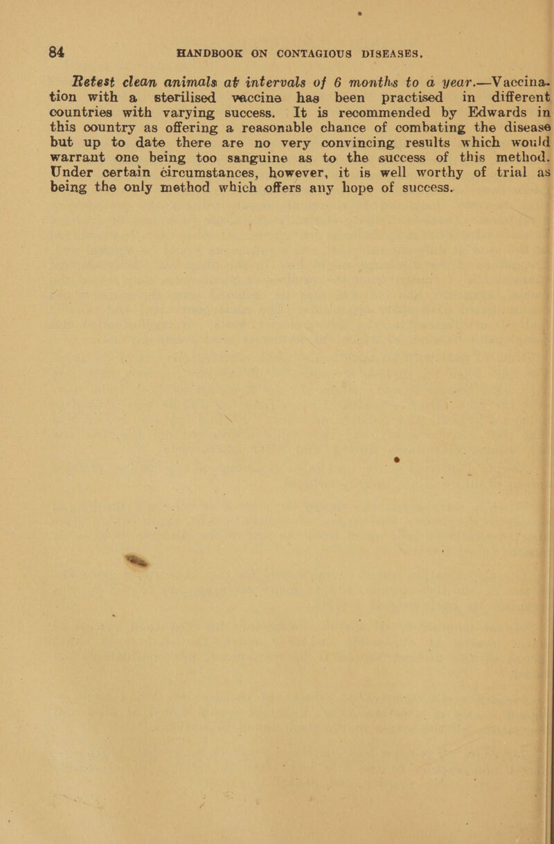 Retest clean animals at intervals of 6 months to a year.—Vaccina- tion with a sterilised veaccina hag been practised in different countries with varying success. It is recommended by Edwards in this country as offering a reasonable chance of combating the disease but up to date there are no very convincing results which would warrant one being too sanguine as to the success of this method. Under certain ¢ircumstances, however, it is well worthy of trial as being the only method which offers any hope of success.