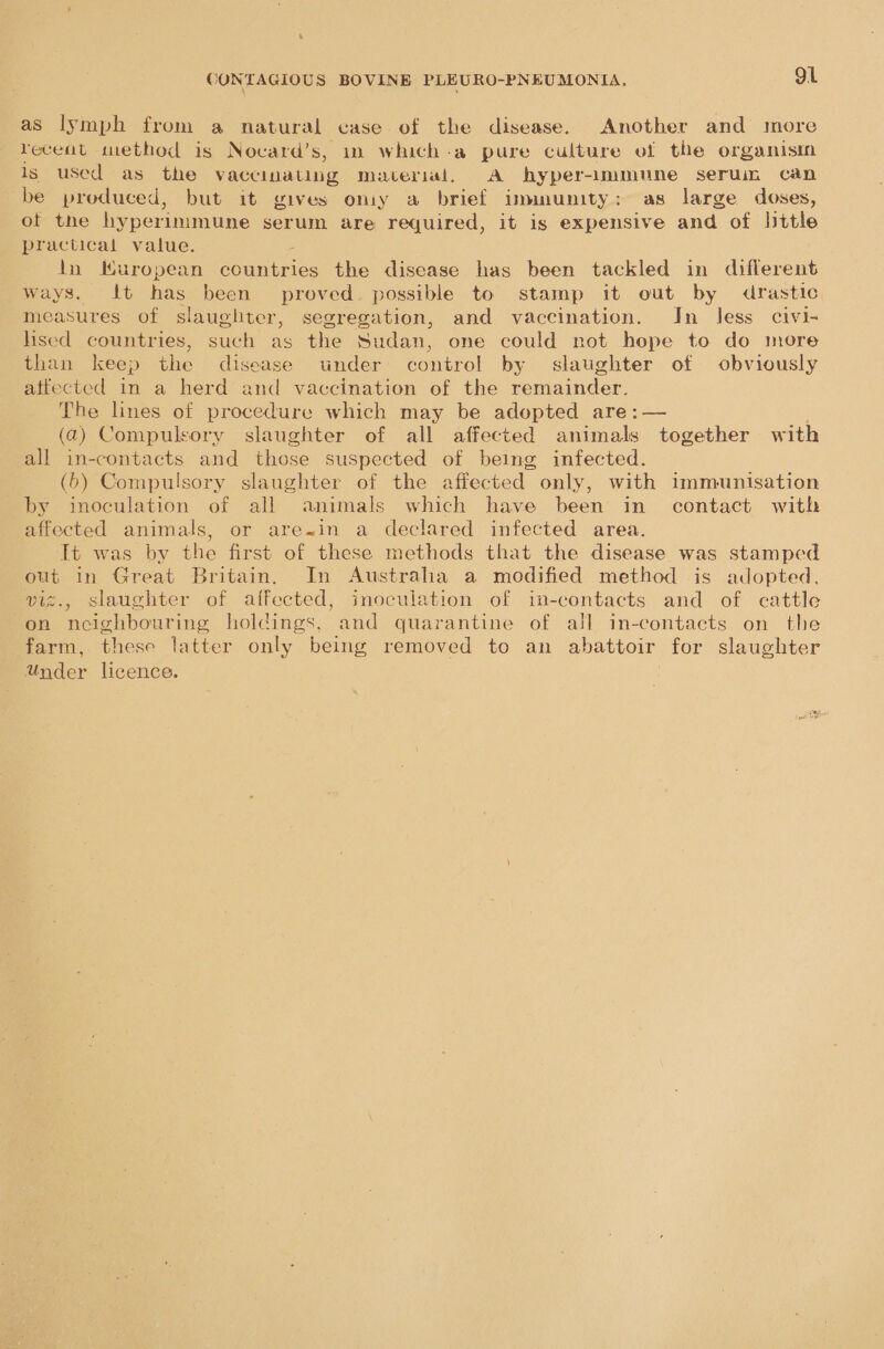 as lymph from a natural case of the disease. Another and more receat tuethod is Nocard’s, in which-a pure culture of the organisin is used as the vaccinating material, A hyper-immune seruimn can be produced, but it gives oniy a brief immunity: as large doses, of the hyperimmune serum are required, it is expensive and of little practical value. tn Muropean cece the disease has been tackled in different ways. It has been proved. possible to stamp it out by drastic measures of slaughter, segregation, and vaccination. In less civi- hsed countries, such as the Sudan, one could not hope to do more than keep the disease under control by slaughter of obviously atfected in a herd and vaccination of the remainder. The lines of procedure which may be adopted are:— (2) Compulsory slaughter of all affected animals together with all in-contacts and those suspected of being infected. (6) Compulsory slaughter of the affected only, with immunisation by inoculation of all animals which have been in contact with affected animals, or are~in a declared infected area. It was by the first of these methods that the disease was stamped out in Great Britain. In Austraha a modified method is adopted, viz., slaughter of affected, inoculation of im-contacts and of cattle on neighbouring holdings, and quarantine of all in-contacts on the farm, these latter only being removed to an abattoir for slaughter Under licence.