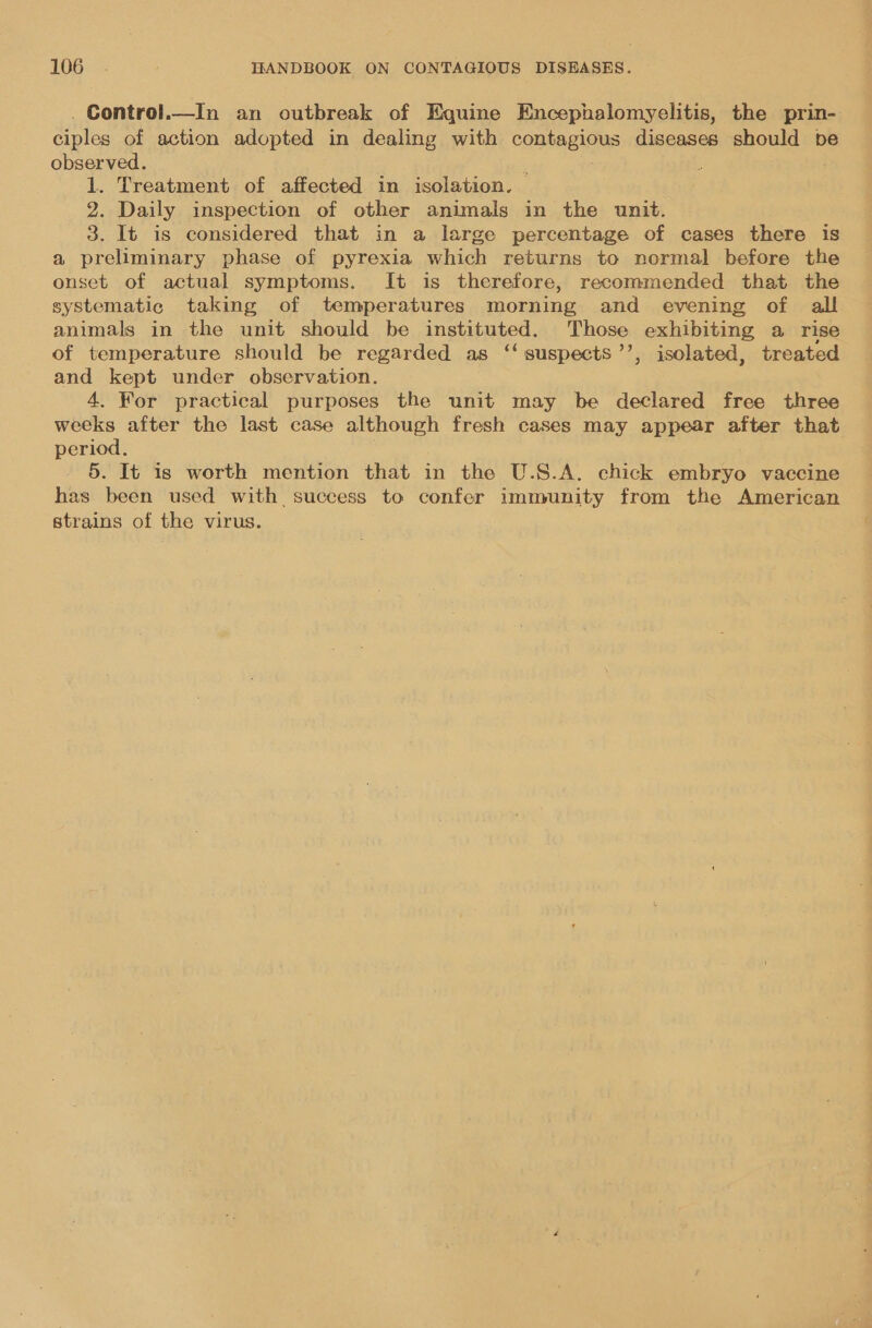 Control.—In an outbreak of Equine Encephalomyelitis, the prin- Giples of action adopted in dealing with coubagiaNs diseases should be observed. 1. Treatment of affected in isolation. 2. Daily inspection of other animals in the unit. 3. It is considered that in a large percentage of cases there is a preliminary phase of pyrexia which returns to normal before the onset of actual symptoms. It is therefore, recommended that the systematic taking of temperatures morning and evening of all animals in the unit should be instituted. Those exhibiting a rise of temperature should be regarded as ‘‘ suspects’’, isolated, treated and kept under observation. 4. For practical purposes the unit may be declared free three weeks after the last case although fresh cases may appear after that period. 5. It is worth mention that in the U.S.A. chick embryo vaccine has been used with success to confer immunity from the American strains of the virus.