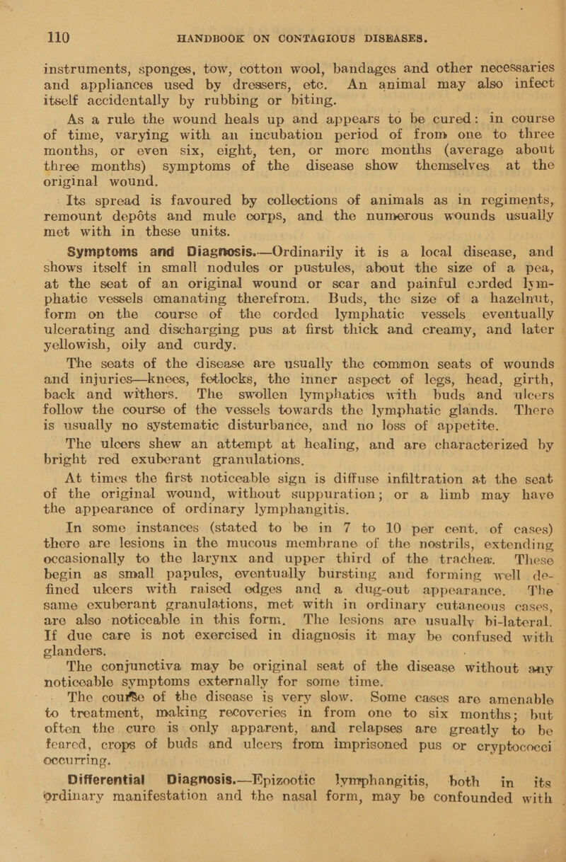 instruments, sponges, tow, cotton wool, bandages and other necessaries and appliances used by dressers, etc. An animal may also infect itself accidentally by rubbing or biting. As a rule the wound heals up and appears to be cured: in course | of time, varying with an incubation period of from one to three months, or even six, eight, ten, or more months (average about three months) symptoms of the disease show themselves at the original wound. - Its spread is favoured by collections of animals as in regiments, remount depédts and mule corps, and the numerous wounds usually met with in these units. Symptoms and Diagnosis.—Ordinarily it is a local disease, and shows itself in small nodules or pustules, about. the size of a pea, at the seat of an original wound or scar and painful corded lyvm- phatic vessels emanating therefrom. Buds, the size of a hazelnut, form on the course of the corded lymphatic vessels eventually ulcerating and discharging pus at first thick and creamy, and later — yellowish, oily and curdy: , The seats of the disease are usually the common seats of wounds . and injuries—knees, fetlocks, the inner aspect of legs, head, girth, back and withers. The swollen lymphatics with buds and ulcers follow the course of the vessels towards the lymphatic glands. There is usually no systematic disturbance, and no loss of appetite. The ulcers shew an attempt at healing, and are characterized by bright red exuberant granulations, At times the first noticeable sign is diffuse infiltration at the seat of the original wound, without suppuration; or a limb may have the appearance of ordinary lymphangitis. In some instances (stated to be in 7 to 10 per cent. of cases) there are lesions in the mucous membrane of the nostrils, extending occasionally to the larynx and upper third of the trachew. These begin as small papules, eventually bursting and forming well de-— fined ulcers with raised edges and a dug-out appearance. The same exuberant granulations, met with in ordinary cutaneous cases, are also ‘noticeable in this form. The lesions are usually bi-lateral. If due care is not exercised in diagnosis it may be confused with glanders, The conjunctiva may be original seat of the disease without any noticeable symptoms externally for some time. The courte of the disease is very slow. Some cases are amenable to treatment, making recoveries In from one to six months; but often the cure is: only apparent, and relapses are greatly es be feared, crops of buds and ulcers from imprisoned pus or eryptococci occurring. — Differential Diagnosis.—Epizootic Jymphangitis, both in its ordinary manifestation and the nasal form, may be confounded with -