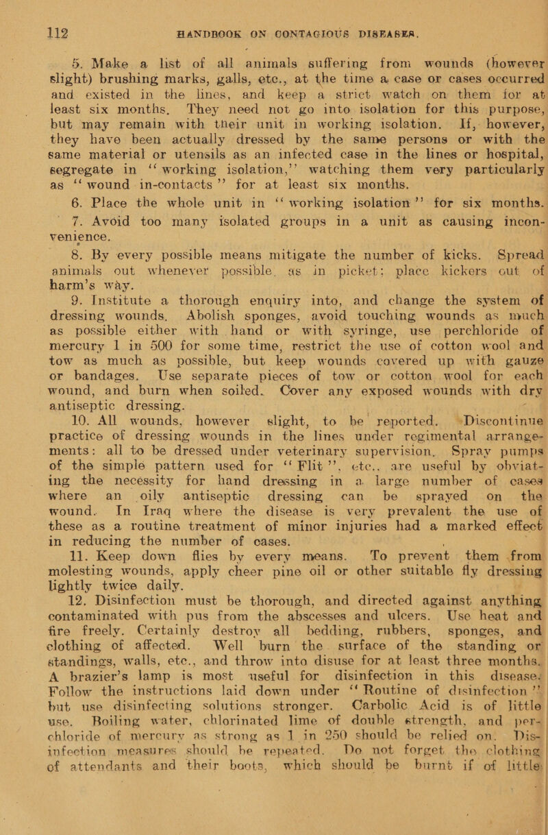 5. Make a list of all animals suffering from wounds (however slight) brushing marks, galls, etc., at the time a case or cases occurred and. existed in the lines, and keep a strict watch on them for at least six months, They need not go into isolation for this purpose, but may remain with their unit in working isolation. If, however, they have been actually dressed by the same persons or with the same material or utensils as an infected case in the lines or hospital, segregate in ‘‘ working isolation,’’ watching them very particularly as ‘‘ wound in-contacts’’ for at least six months. . 6. Place the whole unit in ‘‘ working isolation ’’ for six months. 7. Avoid too many isolated groups in a unit as causing incon- venience. 8. By every possible means mitigate the number of kicks. Spread animals out whenever possible, as in picket; place kickers out of harm’s way. 9, Institute a thorough enquiry into, and change the system of dressing wounds, Abolish sponges, avoid touching wounds as much as possible either with hand or with syringe, use perchloride of mercury 1 in 500 for some time, restrict the use of cotton wool and tow as much as possible, but keep wounds covered up with gauze or bandages. Use separate pieces of tow or cotton wool for each wound, and burn when soiled. Cover any exposed wounds with dry antiseptic dressing. 10. All wounds, however shane to be reported. »Discontinue practice of dressing wounds in the lines under regimental arrange- ments: all to be dressed under veterinary supervision, Spray pumps of the simple pattern used for ‘‘ Flit’’, ctc.. are useful by obviat- ing the necéssity for hand dressing in a large number of cases where an oily antiseptic dressing can be sprayed on the wound. In Iraq where the disease is very prevalent the use of these as a routine treatment of minor injuries had a marked effect in reducing the number of cases. 11. Keep down flies by every means. To prevent them from molesting wounds, apply cheer pine oil or other suitable fly dressing lightly twice daily. 12, Disinfection must be thorough, and directed against anything contaminated with pus from the abscesses and ulcers. Use heat and fire freely. Certainly destroy all bedding, rubbers, sponges, and clothing of affected. Well burn the surface of the standing or standings, walls, ete., and throw into disuse for at least three months. A brazier’s lamp is most ‘useful for disinfection in this disease. Follow the instructions laid down under ‘‘ Routine of disinfection ’?. but use disinfecting solutions stronger. Carbolic Acid is of little use. Boiling water, chlorinated lime of double strength, and per=_ chloride of mercury as strong as 1_in 250 should be relied on. TDis- infection measures should he repeated. Do not forget the clothing | of attendants and their boots, which should be burnt if of little!  “