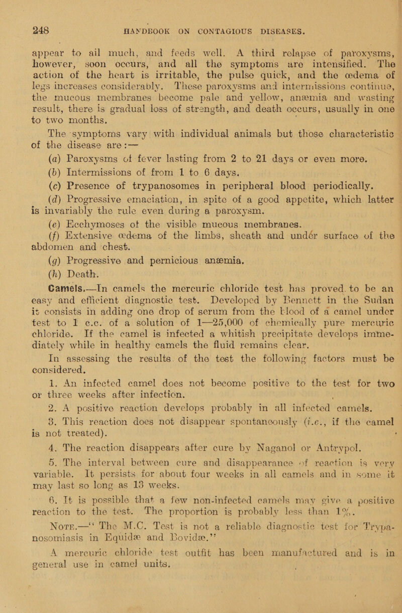 appear to ail much, and feeds well. A third relapse of paroxysms, however, soon occurs, and all the symptoms sre intensified. The action of the heart is irritable, the pulse quick, and the codema of legs increases considerably. These paroxysms and intermissions continue, the mucous membranes become pale and yellow, anemia and wasting result, there is gradual loss of strength, and death occurs, usually in one to two months. The symptoms vary with individual animals but those characteristic of the disease are:— (a) Paroxysms of fever lasting from 2 to 21 days or even more. (b) Intermissions of from 1 to 6 days. (c) Presence of trypanosomes in peripheral blood periodically. (d) Progressive emaciation, in spite of a good appetite, which latter is invariably the rule even during a paroxysm. (e) Eechymoses otf the visible mucous membranes.. (f) Extensive edema of the limbs, sheath and undér surface of the abdomen and chest, (g) Progressive and pernicious anemia, (h) Death. Camels.—In camels the mercuric chloride test has proved. to be an easy and efficient diagnostic test. Developed by Bennett in the Sudan is consists in adding one drop of serum from the -lood of a camel under test to 1 e¢.c. of a solution of 1—25,000 of chemically pure mercuric chloride. If the camel is infected a whitish precipitate develops imme- diately while in healthy camels the fluid remains clear. In assessing the results. of the test the following factors must be considered. 1. An infected camel does not become positive to the test for two or three weeks after infection. 2. A positive reaction develops probably in all infected camels. 8. This reaction does not disappear spontaneously (i.e., if the camel is not treated). : 4. The reaction disappears after cure we Naganol or Antrypol. 5. The interval between cure and disappearance of reaction is very variable. It persists for about four weeks in all camels and in some it may last so long as 15 weeks. 6. It is possible that a few non-infected camels may give a positive reaction to the test. The proportion is probably less than 1%. Notrt.—'‘ The M.C. Test is not a reliable diagnostic test for Trypa- nosomiasis in Equide and Bovide.’ A mercuric chloride test outfit has been manufactured and is in’ general use in camel units.