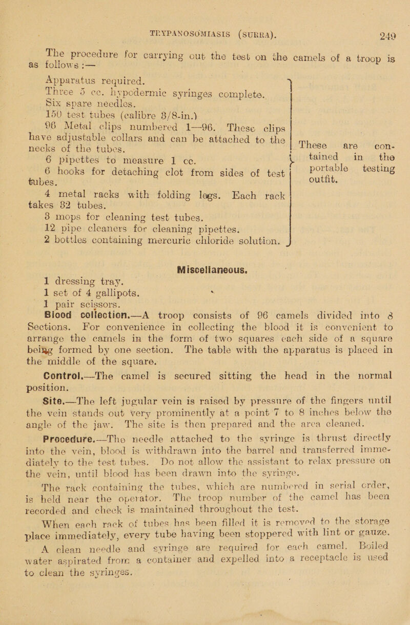 The procedure for carrying out the test on the camels of a troop is as follows :— 7 Three 5 cc. hypodermic syringes complete. Six spare needles. 150 test tubes (calibre 8/8-in.) 96 Metal clips numbered 1—96. These clips have adjustable collars and can be attached to the necks of the tubes. 6 pipettes to measure 1 ce. | 6 hooks for detaching clot from sides of test tubes. | . 4 metal racks with folding lags. Each rack takes 82 tubes. 3 mops for cleaning test tubes. 12 pipe cleaners for cleaning pipettes. 2 bottles containing mercuric chloride solution. Apparatus required. 7} These are con- tained in the portable testing outfit.  -\-*-  Miscellaneous. 1 dressing tray. 1 set of 4 gallipots. 1 pair scissors. Biood collection.—A troop consists of 96 camels divided into 8 Sections. For convenience in collecting the blood it is convenient to arrange the camels in the form of two squares cach side of a square being formed by one section. The table with the apparatus is placed in the middle of the square. . Control.—The camel is secured sitting the head in the normal position. | Site.—The left jugular vein is raised by pressure of the fingers until the vein stands out very prominently at a point 7 to 8 inches below the angle of the jaw. The site is then prepared and the areca cleaned. Procedure.—Tho needle attached to the syringe is thrust directly into the vein, blood is withdrawn into the barrel and transferred imme- diately to the test tubes. Do not allow the assistant to relax pressure on the vein, until blood has been drawn into the syringe. ~The rack containing the tubes, which are numbered in serial crder, is held near the operator. The troop number of the camel has been recorded and cheek is maintained throughout the test. When each rack of tubes has been filled it is removed to the storage place immediately, every tube having been stoppered with lint or gauze. A clean needle and syringe are required for each camel, Boiled water aspirated from a container and expelled into a receptacle is used to clean the syringes. 