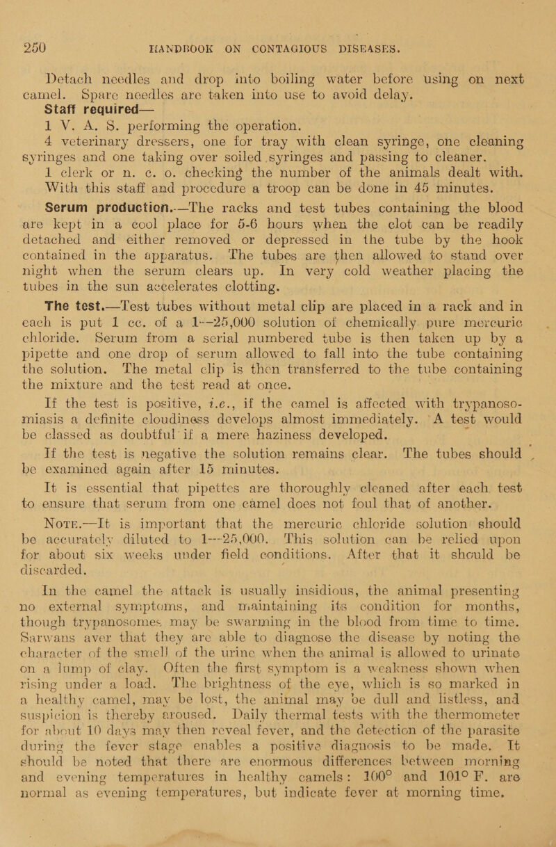 Detach needles and drop into boiling water before using on next camel. Spare needles are taken into use to avoid delay. Staff required— 1 V. A. 8. performing the operation. 4 veterinary dressers, one for tray with clean syringe, one cleaning syringes and one taking over soiled syringes and passing to cleaner. 1 clerk or n. ¢c. o. checking the number of the animals dealt with. With this staff and procedure a troop can be done in 45 minutes. Serum production..—The racks and test tubes containing the blood are kept in a cool place for 5-6 hours when the clot can be readily detached and either removed or depressed in the tube by the hook contained in the apparatus. The tubes are then allowed to stand over night when the serum clears up. In very cold weather placing the tubes in the sun accelerates clotting. The test.—Test tubes without metal clip are placed in a rack and in each is put 1 cc. of a 1--25,000 solution of chemically pure mercuric chloride. Serum from a serial numbered tube is then taken up by a pipette and one drop of serum allowed to fall into the tube Spee the solution. The metal clip is then transferred to the tube containing the mixture and the test read at once. If the test is positive, i.e., if the camel is affected with trypanoso- miasis a definite cloudiness develops almost immediately. A test would be classed as doubtful’if a mere haziness developed. If the test is negative the solution remains clear. The tubes should be examined again after 15 minutes. It is essential that pipettes are thoroughly cleaned after each test to ensure that serum from one camel does not foul that of another. Norr.—It is important that the mercuric chloride solution should be accurately diluted to 1---25,000.. This solution can be relied upon for about six weeks under field conditions. After that it should be discarded, In the camel the attack is usually insidious, the animal presenting no external symptoms, and maintaining its condition for months, though trypanosomes may be swarming in the blood from time to time. Sarwans aver that they are able to diagnose the disease by noting the character of the smell of the urine when the animal is allowed to urinate on a lump of clay. Often the first symptom is a weakness shown when rising under a load. The brightness of the eye, which is so marked in a healthy camel, may be lost, the animal may be dull and listless, and suspicion is thereby aroused. Daily thermal tests with the thermometer for about 10 days may then reveal fever, and the detection of the parasite during the fever stage enables a positive diagnosis to be made. It should be noted that there are enormous differences between morning and evening temperatures in healthy camels: 100° and 101° F. are normal as evening temperatures, but indicate fever at morning time,