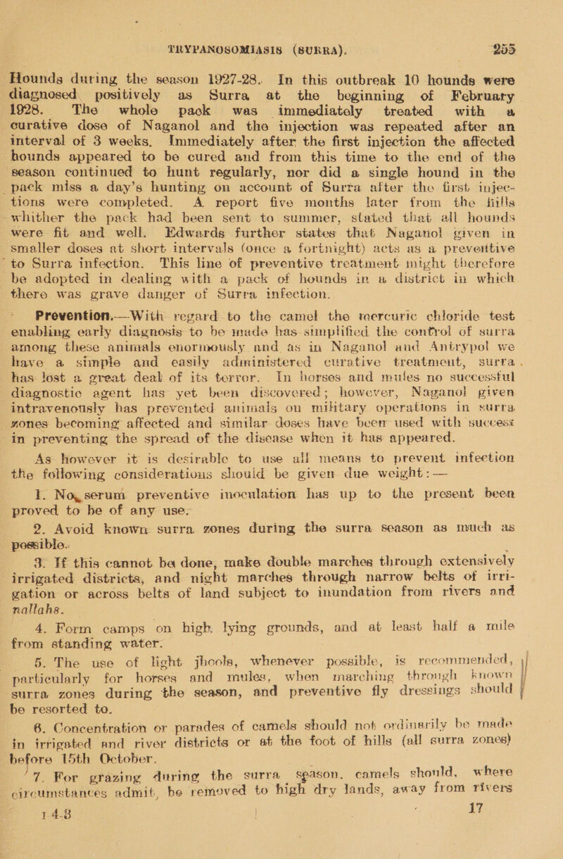 = Hounds during the season 1927-28. In this outbreak 10 hounds were 1928. The whole pack was immediately treated with a curative dose of Naganol and the injection was repeated after an interval of 3 weeks. Immediately after the first injection the affected hounds appeared to be cured and from this time to the end of the season continued to hunt regularly, nor did a single hound in the pack miss a day’s hunting on account of Surta after the first injec- tions were completed. A report five months later from the hills whither the pack had been sent to summer, stated that all hounds were fit and well. Edwards further states that Naganol given in smaller doses at short intervals (once a fortnight) acts as a prevertive “to Surra infection. This line of preventive treatment might therefore be adopted in dealing with a pack of hounds in a district in which there was grave danger of Surra infection. Prevention.— With regard to the camel the mercuric chloride test enabling early diagnosis to be made has simplified the control of surra among these animals enormously and as in Naganol and Antrypol we  has: lost a great deal of its terror. In horses and mules. no successful diagnostic agent has yet been discovered; however, Naganol given intravenously has prevented animals on mihtary operations in surra zones becoming affected and similar doses have been used with success in preventing the spread of the disease when it has appeared. As however it is desirable to use alf means te prevent imfection the following considerations should be given due weight :— I. Noyserum preventive inoculation has up to the present been proved to be of any use, _ 2 Avoid known surra zones during the surra season as much as _ possible.. 3. If this cannot ba done, make double marches through extensively irrigated districta, and night marches through narrow belts of irri- gation or across belts of land subject to inundation from rivers and nallahs. 4. Form camps on high. lying grounds, and at least half a mile from standing water. 5. The use of light jhools, whenever possible, is recommended, particularly for horses and mules, when marching through known ‘surra zones during the season, and preventive fly dressings should be resorted to. 6. Concentration or parades of camels should not ordinarily be made in irrigated and river districts or at the foot of hills (all surra zones) before 15th October, 7. For grazing during the surra spason. camels should, where circumstances admit, be removed to high dry lands, away from rivers a aegee eed