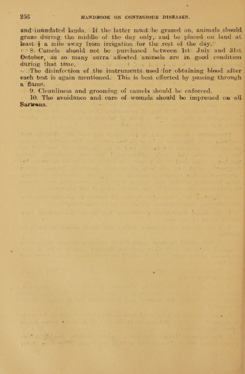 and inundated lands. Ifthe latter mustbe grazed on, animals should. graze during the middle: of. the day only,; and be. pieeds on’ land at mney ae mile away from irrigation :for the rest ef the day.” «8. Camels should net be purchased between Ist: July and 31st ‘Ovtvben, as so many ‘surra: Sepekciinis animals are im good: condition — that time, ‘The disinfection of the. sshaa ieee sea. Sat te blood aston one test is again mentioned. This is best effeeted by passing through a flame. ‘ 9. Cleanliness and grooming of camela should be enforced. 10. The avoidance me care of wounds should be impressed om alk Sarwans.