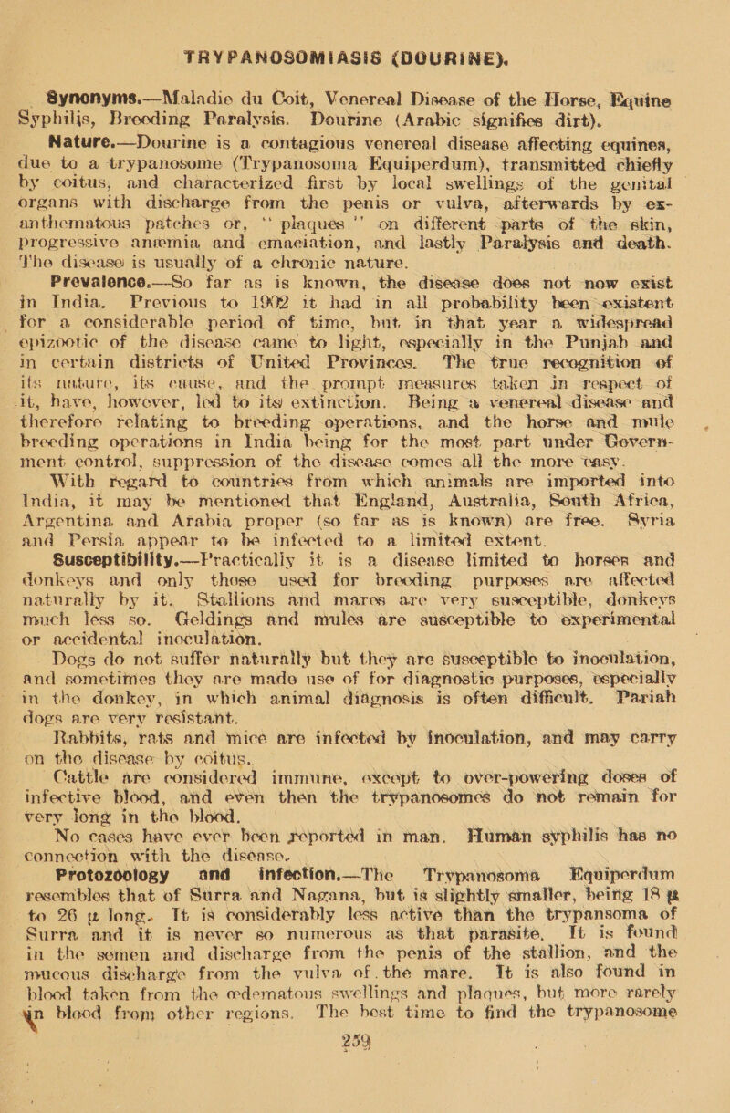 - Synonyms.—Maladie du Coit, Venereal Disease of the Horse, Equine Syphilis, Breeding Paralysis. Doukine (Arabic signifies dirt). Nature.—Dourine is a contagious venereal disease affecting equines, due to a trypanosome (Trypanosoma Equiperdum), transmitted chiefly by coitus, and characterized first by local swellings of the genital organs with discharge from the penis or vulva, afterwards by ex- anthematous patches or, ** plaqués ‘’ on different -parte of the skin, progressive anrmmia and emaciation, and lastly Paralysis and death. The disease is usually of a chronic nature. Prevaience.—So far as is known, the disease does not now exist in India. Previous to 1902 it had in all probability been -existent _ for a considerable period of time, but in that year a widespread epizootic of the disease came to light, especially in the Punjab and in certain districts of United Provinces. The true recognition of its nature, its cause, and the prompt measures taken in reapect of it, have, how over, led to its extinction. Being 2 venereal -disease and therefore relating to breeding operations, and the horse and mute breeding operations in India being for the most part under Govern- ment control, suppression of the disease comes all the more easy. With regard to countries from which animals are imported into India, it may be mentioned that England, Australia, South Africa, Argentina and Arabia proper (so far as is known) are free. Syria and Persia appear to be infected to a limited extent. Susceptibility.—Fractically it is a disense limited to horser and donkeys and only those used for breeding purposes are affected naturally by it. Stallions and mares are very susceptible, donkeys much less so. Geldings and mules are susceptible to experimental or accidental inoculation. Dogs do not suffer naturally but they are susceptible to inoculation, and sometimes they are made use of for diagnostic purposes, especially in the donkey, in which animal diagnosis is often difficult. Pariah dogs are very resistant. Rabbits, rats and mice are infected by inoculation, and may carry on the disease by coitus. Cattle are considered immune, except to over-powering doses of infective blood, and even then the trypanosomes do not remain for very long in the blood, No cases have ever been seported in man. Human syphilis has no connection with the disease. | Protozoology and infection.—The Trypanosoma Equiperdum resembles that of Surra and Nagana, but is slightly smaller, being 18 p to 26 w long. It is considerably less active than the trypansoma of Surra and it is never so numerous as that parasite, It is found in the semen and discharge from the penis of the stallion, and the mucous discharge from the vulva of .the mare. It is also found in blood taken from the oedematous swellings and plaques, but more rarely a blood from other regions. The host time to find the trypanosome