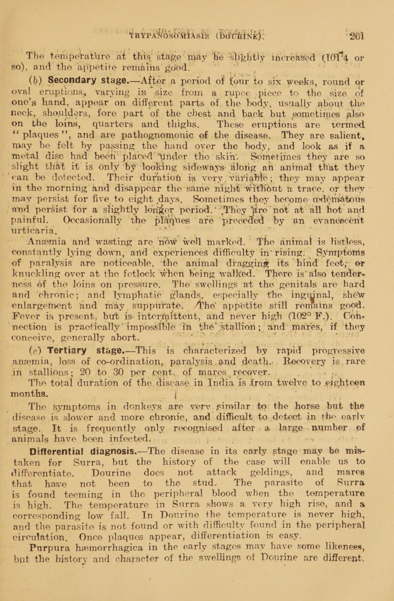 “ERYPANOSOWIASIS (DUCRINE): ‘961 The teniperature at thig” stage may be” shkhtly increased (10T4 or s0), and the appetite remains good. (b). Secondary stage. —Atter a period of four Ss six weeks, round or oval eruptions, varying in size from a rupee -piece to the size of one’s hand, appear on different parts of. the body, usually about the neck, shoulde ers, fore part of the chest and back but sometimes also on the loins, quarters and thighs. These eruptions are termed ‘* plaques ”’, and are pathognomonic of the disease. They are salient, may be felt by passing the hand over the body, and look as if a metal disc had: beén’ placed “Sinder the ‘skin. ' Sometimes they are so ‘shight that if is only ‘by’ looking sideways alorig an animal that they ‘can be detected. Their duration is very Variable; they may appear in the morning and disappear the same nivhé without a trace, or thev may persist for five to eight days, Sometimes they become: wdéinatous -and persist for a slightly longer period,” “They ‘are ‘not at ‘all hot and painful. Occasionally the” plagues - are ‘preceded by an evanescent urticaria, Anemia and wasting are ow well marked. The animal is HGtlall, constantly lying down, and experiences difficulty in rising. Symptonis of paralysis are noticeable, ‘the animal’ dragging its “hind feet; or knuckling over at the fetlock when being walked. There is also tender- ness of the loins on pressure, The swellings at the genitals are hard and ‘chronic; and lymphatic elands, especially the inguinal, shéw enlargement ‘and may suppurate. Be appetite still remains good. Fever is present, but is- intermittent, and never high (102° F.). © oh- “nection is practically * impossible ‘ in the ‘Stallion ; and mares, if ‘they conceive, generally abort. ‘Garita (c) Tertiary stage.—This is éharacterized by rapid “progressive anemia, loss of co-ordination, paralysis.and death... Recovery 1s, rare in stallions ; 20 to 30 per cent. of mares recover. The total duration of the. disease in India i is from twelve to eighteen months. [ The symptoms - in donkeys. are verv. Stuttg to: he horse rege the _ disease is slower and more chronic, and difficult, to detect in the early stage. It is frequently only recognised after . a JARO number of animals have been infected. . sis ve Differential diagnosis.—The Bi decive in its on neat may be mis- taken for Surra, but the history of the case will enable us to differentiate. . Dourine does not attack geldings, and mares that have not been to the stud. The parasite of Surra is found teeming in the peripheral blood when the temperature is high. The temperature in Surra shows a very high rise, and a corresponding low fall. In Dourine the temperature is never high, and the parasite is not found or with difficulty found in the peripheral circulation, Once plaques appear, differentiation is easy. Purpura hemorrhagica in the early stages may have some likeness, but the history and character of the swellings of Dourine are different. 